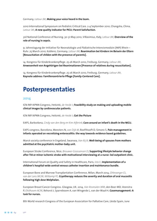 Germany, Latour JM; Making your voice heard in the team.
2010 International Symposium on Pediatric Critical Care. 2-4 September 2010, Changsha, China,
Latour JM; A new quality indicator for PICU: Parent Satisfaction.
3rd National Conference of Nursing. 30-31 May 2010, Villasimius, Italy, Latour JM; Overview of the
role of nursing in sepsis.
9. Jahrestagung der Initiative für Neonatologie und Pädiatrische Intensivmedizin (INPI) Rhein –
Ruhr. 25 March 2010, Koblenz, Germany, Latour JM; Reanimation bei Kindern im Beisein der Eltern
[Resuscitation of childen with the presence of parents].
14. Kongress für Kinderkrankenpflege. 25-26 March 2010, Freiburg, Germany, Latour JM;
Anwesenheit von Angehörigen bei Reanimationen [Presence of relatives during resuscitation].
14. Kongress für Kinderkrankenpflege. 25-26 March 2010, Freiburg, Germany, Latour JM;
Keynote address: Familienzentrierte Pflege [Family-Centered Care].
Posterpresentaties
2014
ICN INP/APNN Congress, Helsinki, de Heide J; Feasibility study on making and uploading mobile
clinical images by cardiovascular patients.
ICN INP/APNN Congress, Helsinki, de Heide J; Get the Picture
EAPS, Barbcelona, Cindy van den Berg en Kim Alferink; Care around an infant’s death in the NICU.
EAPS congress, Barcelona, Meesters N, van Dijk M, Roofthooft D, Simons S; Pain management in
infants operated on necrotizing enterocolitis: the way towards evidence based guidelines.
Marcé society conference in Engeland, Swansea, Van Rij B; Well-being of spouses from mothers
admitted at the psychiatric mother-baby unit.
European Stroke Conference, Nice; Brouwer-Goossensen D; Supporting lifestyle behavior change
after TIA or minor ischemic stroke with motivational interviewing at a nurse- led outpatient clinic.
International Forum on Quality and Safety in Healthcare, Paris, Ista E; Implementation of a
children’s hospital-wide central venous catheter insertion and maintenance bundle.
European Bone and Marrow Transplantation Conference, Milan, March 2014, Ottevanger CL, 	
van der Lans MCM, Witkamp FE; Cryotherapy reduces the severity and duration of oral mucositis
following high dose Melphalan.
European Breast Cancer Congress. Glasgow, UK. 2014, Van Rosmalen MM, den Boer MD, Veenstra
P, Olsthoorn ACM, Rehorst J, Sparreboom A, van Wingerde L, van der Waal H; Casemanagement: A
task for nurses.
8th World research Congress of the European Association for Palliative Care, Lleida Spain, June
64	 	      VIP2
 
