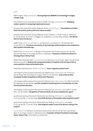 2011
EBMT congres, Parijs, Speksnijder H; Nursing diagnoses (NANDA I) in hematology-oncolgoy:
a Delphi study.
International Forum on Quality  Safety in Health Care, Nice, van Dishoeck AM; Displaying
random variation in comparing hospital performance.
European Aids Committee Society, Belgrade, Serbia, Van der Knaap, L; “Sexual Behavior Profiles;
Dutch HIV positive youths preferences about sexuality”.
European Aids Committee Society, Belgrade, Serbia, C.Moons, L. van der Knaap, K. Hoeksema,
N. van der Meche, B. Korsten, H. Wiggers, N. Langebeek, A. van den Berg, N.Nauta; “Hiv Master-
class for Dutch Hiv Nurses”.
ESMO/ ECCO, Folsche M., Witkamp F.E., van Meerten E., van Eekelen F.C.J.M, de Ruiter M.C.,
van der Rijt C.C.D.; Prevalence and severity of chemotherapy related symptoms and complications
with inpatient chemotherapy.
ESMO-ECCO, Van der Biessen DA, Merlijn A. Cranendonk, Gaia Schiavon, Bronno van der Holt,
Jaap Verweij, Maja J.A. de Jonge, and Ron H.J. Mathijssen; Evaluation of Patient Enrollment in
Oncology Phase I Clinical Trials.
ESMO-ECCO, Raijmakers NJH, Erica Witkamp, Lucia Maiorana, Lia van Zuylen, Agnes van der Heide,
Massimo Costantini. Medical and nursing interventions in hospitals in the last days of life of
cancer patients in Italy and the Netherlands.
Global Nursing Symposium, Mulders- van Meer G. How to organise a patient event.
12th Congress of the European Association for Palliative Care, Oldenmenger WH, Witkamp E,
Van der Boog THM, Bromberg JEC, Huygen FJPM, Van der Rijt CCD.; To Be in Pain (or Not);
A Computer Enables Outpatients to Inform their Physicians.
12th Congress of the European Association for Palliative Care, Oldenmenger WH, Sillevis Smitt PAE,
Van Montfort CA, Van der Rijt. Less Pain and Better Functioning Due to a Combination of a Pain
Consult and Pain Education.
12th Congress of the European Association for Palliative Care, Witkamp E, van Zuylen L, van der
Rijt C, van der Heide A. Recognition of imminent death; Do nurses and physicians agree?
33rd Annual meeting of Society for Medical Decision Making, Witkamp FE, L. van Zuylen,
C.C.D. van der Rijt , A. van der Heide; End-of-life decisions in the hospital; what do patients prefer?
33rd Annual meeting of Society for Medical Decision Making, Witkamp FE, L. van Zuylen,
C.C.D. van der Rijt , A. van der Heide.; Does diagnosis matter in end-of-life decision making in the
hospital?
Van der Biessen DA, Merlijn A. Cranendonk, Gaia Schiavon, Bronno van der Holt, Jaap Verweij,
Maja J.A. de Jonge, and Ron H.J. Mathijssen (2011) Evaluation of Patient Enrollment in Oncology
Phase I Clinical Trials. ECCO/ESMO 2011 Stockholm.
66	 	      VIP2
 