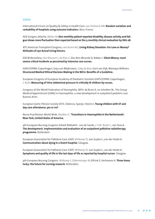 2010
International Forum on Quality  Safety in Health Care; van Dishoeck AM; Random variation and
rankability of hospitals using outcome indicators. Nice, France.
ACR Congres, Atlanta; Walter M; One monthly patient reported disability, disease activity and fati-
gue shows more fluctuation then expected based on the 3-monthly clinical evaluation by DAS-28.
ATC American Transplant Congress; van Buren MC; Living Kidney Donation: For Love or Money?
Attitudes of 250 Actual Living Donors.
ESICM Barcelona, Van Rikxoort S, de Boer C, Dos Reis Miranda D, Bakker J. Silent Misery: most
severe critical incidents as perceived by intensive care nurses.
EAPS/ESPNIC Copenhagen, Geja van Blijderveen, Coby de Boer, Gert van Dijk, Monique Williams
Structured Medical Ethical Decision Making in the NICU: Benefits of a Guideline.
European Congress of European Academy of Paediatric Societies EAPS/ESPNIC Copenhagen,
C Buth, Measuring of intra-abdominal pressure in critically Ill children by nurses.
Congress of the World Federation of Hemophilia, WFH. de Bruin A. en Scholten M., The Group
Medical Appointment (GMA) in Haemophilia: a new development in outpatient pediatric care.
Buenos Aires.
European Cystic Fibrosis Society ECFS, Valencia, Spanje; Heeres I, Young children with CF and
day care attendance, yes or no?
Nurse Practitioner World Wide. Mulders G. ‘Transitions in Haemophilia in the Netherlands’.
New York, United States of America.
4th European Nursing Congress Vahedi Nikbakht - van de Sande, C.V.M. Braat C., van Staa A.
The development, implementation and evaluation of an outpatient palliative radiotherapy
programme. Rotterdam.
European Association for Palliative Care, EAPC Witkamp FE, van Zuylen L, van der Heide A.
Communication about dying in a Dutch hospital. Glasgow.
European Association for Palliative Care, EAPC Witkamp FE, van Zuylen L, van der Heide A.
Symptoms and quality of life in the last days of life as reported by hospital nurses. Glasgow.
4th European Nursing Congress. Witkamp E, Oldenmenger W, Elfrink E, Verhoeven K. Three times
lucky: the future for nursing research. Rotterdam.
Presentaties
	 Jaarboek Verplegingswetenschappelijk Onderzoek 2010-2014	 67
 