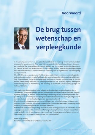 De brug tussen
wetenschap en
verpleegkunde
Voorwoord
In dit lustrumjaar, waarin we 50 jaar gezondheid, onderzoek en onderwijs vieren, komt dit jaarboek
precies op het goede moment. Zeker als je kijkt naar de ondertitel ‘Ambities verbinden - bouwen
aan excellentie’. Dat is namelijk precies wat dit jaarboek laat zien en waar verpleegkundigen hier in
het Erasmus MC hard aan werken. En met succes! Onlangs haalden twee verpleegkundige collega’s
zelfs The Lancet Infectious Diseases, een mooie aanwijzing voor de hoge kwaliteit van ons verpleeg-
kundig onderzoek.
Ik ben blij dat onze verpleegkundigen het belang van academische vorming en wetenschappelijk
onderzoek onderschrijven en actief uitdragen. Die wetenschappelijke interesse zit namelijk in ons
DNA. De grondlegger van de Medische Faculteit, prof. Andries Querido, benadrukte dat al. Zijn visie
was dat patiëntenzorg alleen dan van het hoogste niveau kan zijn, als deze is ingebed in een goede
wisselwerking tussen en in samenhang met onderwijs en onderzoek. Kort en krachtig gezegd: van
molecuul tot mens.
Als ik blader door dit jaarboek zie ik dat jullie als verpleegkundigen bewijzen hoe waar dat is.
Onderwerpen als pijnmanagement, patient empowerment, therapietrouw en palliatieve zorg zijn
bijzonder belangrijk en relevant voor excellente patiëntenzorg. En met onderwerpen als het ade-
quaat toepassen van richtlijnen en het omgaan met emotionele stress bij verpleegkundigen wordt
bovendien het vak van verpleegkundige verder geprofessionaliseerd.
Ik ben trots op de collega’s die op deze manier bijdragen aan het verbeteren van zorg voor onze
patiënten én van patiënten elders. Ook dat past bij het Erasmus MC: we streven naar een gezonde
bevolking en kijken daarbij verder dan het eigen ziekenhuis.
Met dit eerste jaarboek is een prachtig, kleurrijk en divers beeld gegeven van de activiteiten in het
verpleegkundig onderzoek in het Erasmus MC. Een groot compliment aan allen die hieraan hebben
meegewerkt. En, met de komst van een eigen hoogleraar Verplegingswetenschappen binnen het
Erasmus MC is het, zo verwacht ik, de start van een mooie traditie!
Prof.dr. Jaap Verweij
decaan en vicevoorzitter Raad van Bestuur Erasmus MC
	 Jaarboek Verplegingswetenschappelijk Onderzoek 2010-2014	 5
 