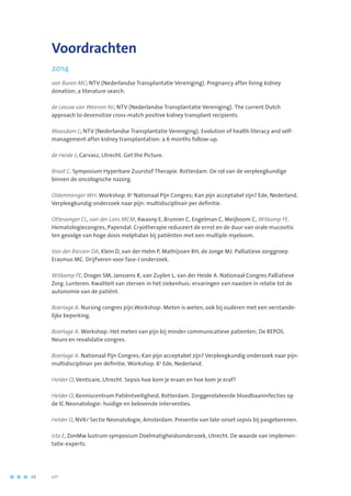 Voordrachten
2014
van Buren MC; NTV (Nederlandse Transplantatie Vereniging). Pregnancy after living kidney
donation; a literature search.
de Leeuw van Weenen NJ; NTV (Nederlandse Transplantatie Vereniging). The current Dutch
approach to desensitize cross-match positive kidney transplant recipients.
Maasdam L; NTV (Nederlandse Transplantatie Vereniging). Evolution of health literacy and self-
management after kidney transplantation: a 6 months follow-up.
de Heide J; Carvasz, Utrecht. Get the Picture.
Braat C. Symposium Hyperbare Zuurstof Therapie. Rotterdam. De rol van de verpleegkundige
binnen de oncologische nazorg.
Oldenmenger WH. Workshop. 6e
Nationaal Pijn Congres; Kan pijn acceptabel zijn? Ede, Nederland.
Verpleegkundig onderzoek naar pijn: multidisciplinair per definitie.
Ottevanger CL, van der Lans MCM, Kwasny E, Brunner C, Engelman C, Meijboom C, Witkamp FE.
Hematologiecongres, Papendal. Cryotherapie reduceert de ernst en de duur van orale mucositis
ten gevolge van hoge dosis melphalan bij patiënten met een multiple myeloom.
Van der Biessen DA, Klein D, van der Helm P, Mathijssen RH, de Jonge MJ. Palliatieve zorggroep
Erasmus MC. Drijfveren voor fase-I onderzoek.
Witkamp FE, Droger SM, Janssens R, van Zuylen L, van der Heide A. Nationaal Congres Palliatieve
Zorg. Lunteren. Kwaliteit van sterven in het ziekenhuis: ervaringen van naasten in relatie tot de
autonomie van de patiënt.
Boerlage A. Nursing congres pijn.Workshop: Meten is weten, ook bij ouderen met een verstande-
lijke beperking.
Boerlage A. Workshop: Het meten van pijn bij minder communicatieve patienten; De REPOS.
Neuro en revalidatie congres.
Boerlage A. Nationaal Pijn Congres; Kan pijn acceptabel zijn? Verpleegkundig onderzoek naar pijn:
multidisciplinair per definitie. Workshop. 6e
Ede, Nederland.
Helder O, Venticare, Utrecht. Sepsis hoe kom je eraan en hoe kom je eraf?
Helder O, Kenniscentrum Patiëntveiligheid, Rotterdam. Zorggerelateerde bloedbaaninfecties op
de IC Neonatologie: huidige en belovende interventies.
Helder O, NVK/ Sectie Neonatologie, Amsterdam. Preventie van late-onset sepsis bij pasgeborenen.
Ista E, ZonMw lustrum symposium Doelmatigheidsonderzoek, Utrecht. De waarde van implemen-
tatie-experts.
68	 	      VIP2
 
