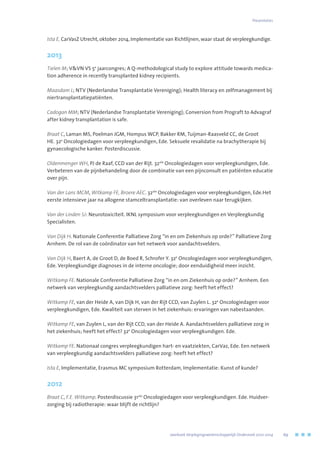 Ista E, CarVasZ Utrecht, oktober 2014, Implementatie van Richtlijnen, waar staat de verpleegkundige.
2013
Tielen M; VVN VS 5e
jaarcongres; A Q-methodological study to explore attitude towards medica-
tion adherence in recently transplanted kidney recipients.
Maasdam L; NTV (Nederlandse Transplantatie Vereniging); Health literacy en zelfmanagement bij
niertransplantatiepatiënten.
Cadogan MM; NTV (Nederlandse Transplantatie Vereniging); Conversion from Prograft to Advagraf
after kidney transplantation is safe.
Braat C, Laman MS, Poelman JGM, Hompus WCP, Bakker RM, Tuijman-Raasveld CC, de Groot
HE. 32e
Oncologiedagen voor verpleegkundigen, Ede. Seksuele revalidatie na brachytherapie bij
gynaecologische kanker. Posterdiscussie.
Oldenmenger WH, PJ de Raaf, CCD van der Rijt. 32ste
Oncologiedagen voor verpleegkundigen, Ede.
Verbeteren van de pijnbehandeling door de combinatie van een pijnconsult en patiënten educatie
over pijn.
Van der Lans MCM, Witkamp FE, Broere AEC. 32ste
Oncologiedagen voor verpleegkundigen, Ede.Het
eerste intensieve jaar na allogene stamceltransplantatie: van overleven naar terugkijken.
Van der Linden SJ: Neurotoxiciteit. IKNL symposium voor verpleegkundigen en Verpleegkundig
Specialisten.
Van Dijk H. Nationale Conferentie Palliatieve Zorg “in en om Ziekenhuis op orde?” Palliatieve Zorg
Arnhem. De rol van de coördinator van het netwerk voor aandachtsvelders.
Van Dijk H, Baert A, de Groot D, de Boed R, Schrofer Y. 32e
Oncologiedagen voor verpleegkundigen,
Ede. Verpleegkundige diagnoses in de interne oncologie; door eenduidigheid meer inzicht.
Witkamp FE. Nationale Conferentie Palliatieve Zorg “in en om Ziekenhuis op orde?” Arnhem. Een
netwerk van verpleegkundig aandachtsvelders palliatieve zorg: heeft het effect?
Witkamp FE, van der Heide A, van Dijk H, van der Rijt CCD, van Zuylen L. 32e
Oncologiedagen voor
verpleegkundigen, Ede. Kwaliteit van sterven in het ziekenhuis: ervaringen van nabestaanden.
Witkamp FE, van Zuylen L, van der Rijt CCD, van der Heide A. Aandachtsvelders palliatieve zorg in
het ziekenhuis; heeft het effect? 32e
Oncologiedagen voor verpleegkundigen. Ede.
Witkamp FE. Nationaal congres verpleegkundigen hart- en vaatziekten, CarVaz, Ede. Een netwerk
van verpleegkundig aandachtsvelders palliatieve zorg: heeft het effect?
Ista E, Implementatie, Erasmus MC symposium Rotterdam, Implementatie: Kunst of kunde?
2012
Braat C, F.E. Witkamp. Posterdiscussie 31ste
Oncologiedagen voor verpleegkundigen. Ede. Huidver-
zorging bij radiotherapie: waar blijft de richtlijn?
Presentaties
	 Jaarboek Verplegingswetenschappelijk Onderzoek 2010-2014	 69
 