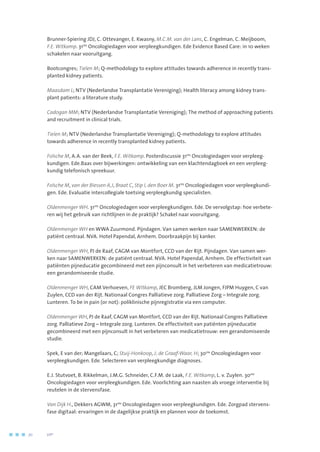 Brunner-Spiering JDJ, C. Ottevanger, E. Kwasny, M.C.M. van der Lans, C. Engelman, C. Meijboom,
F.E. Witkamp. 31ste
Oncologiedagen voor verpleegkundigen. Ede Evidence Based Care: in 10 weken
schakelen naar vooruitgang.
Bootcongres; Tielen M; Q-methodology to explore attitudes towards adherence in recently trans-
planted kidney patients.
Maasdam L; NTV (Nederlandse Transplantatie Vereniging); Health literacy among kidney trans-
plant patients: a literature study.
Cadogan MM; NTV (Nederlandse Transplantatie Vereniging); The method of approaching patients
and recruitment in clinical trials.
Tielen M; NTV (Nederlandse Transplantatie Vereniging); Q-methodology to explore attitudes
towards adherence in recently transplanted kidney patients.
Folsche M, A.A. van der Beek, F.E. Witkamp. Posterdiscussie 31ste
Oncologiedagen voor verpleeg-
kundigen. Ede.Baas over bijwerkingen: ontwikkeling van een klachtendagboek en een verpleeg-
kundig telefonisch spreekuur.
Folsche M, van der Biessen A,J, Braat C, Stip I, den Boer M. 31ste
Oncologiedagen voor verpleegkundi-
gen. Ede. Evaluatie intercollegiale toetsing verpleegkundig specialisten.
Oldenmenger WH. 31ste
Oncologiedagen voor verpleegkundigen. Ede. De vervolgstap: hoe verbete-
ren wij het gebruik van richtlijnen in de praktijk? Schakel naar vooruitgang.
Oldenmenger WH en WWA Zuurmond. Pijndagen. Van samen werken naar SAMENWERKEN: de
patiënt centraal. NVA. Hotel Papendal, Arnhem. Doorbraakpijn bij kanker.
Oldenmenger WH, PJ de Raaf, CAGM van Montfort, CCD van der Rijt. Pijndagen. Van samen wer-
ken naar SAMENWERKEN: de patiënt centraal. NVA. Hotel Papendal, Arnhem. De effectiviteit van
patiënten pijneducatie gecombineerd met een pijnconsult in het verbeteren van medicatietrouw:
een gerandomiseerde studie.
Oldenmenger WH, CAM Verhoeven, FE Witkamp, JEC Bromberg, JLM Jongen, FJPM Huygen, C van
Zuylen, CCD van der Rijt. Nationaal Congres Palliatieve zorg. Palliatieve Zorg – Integrale zorg.
Lunteren. To be in pain (or not): poliklinische pijnregistratie via een computer.
Oldenmenger WH, PJ de Raaf, CAGM van Montfort, CCD van der Rijt. Nationaal Congres Palliatieve
zorg. Palliatieve Zorg – Integrale zorg. Lunteren. De effectiviteit van patiënten pijneducatie
gecombineerd met een pijnconsult in het verbeteren van medicatietrouw: een gerandomiseerde
studie.
Spek, E van der; Mangelaars, C; Stuij-Honkoop, J; de Graaf-Waar, H; 30ste
Oncologiedagen voor
verpleegkundigen. Ede. Selecteren van verpleegkundige diagnoses.
E.J. Stutvoet, B. Rikkelman, J.M.G. Schneider, C.F.M. de Laak, F.E. Witkamp, L. v. Zuylen. 30ste
Oncologiedagen voor verpleegkundigen. Ede. Voorlichting aan naasten als vroege interventie bij
reutelen in de stervensfase.
Van Dijk H., Dekkers AGWM, 31ste
Oncologiedagen voor verpleegkundigen. Ede. Zorgpad stervens-
fase digitaal: ervaringen in de dagelijkse praktijk en plannen voor de toekomst.
70	 	      VIP2
 
