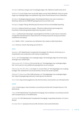Van Dijk H, Venticare, Congres voor IC verpleegkundigen. Ede. Palliatieve sedatie buiten de IC.
Witkamp FE, Lia van Zuylen, Karin van der Rijt, Agnes van der Heide. MOVE2PC: Kennis en opvat-
tingen van verpleegkundigen over palliatieve zorg. Dutch-Flemish Research forum, Rotterdam.
Boerlage A; Verpleegkundig pijncongres: Pijnmeting bij kinderen; hoe, wat en waarmee…?
Workshop: debat over de COMFORT gedragschaal versus de FLACC score
Boerlage A; Congres Tilburg. Workshop pijn bij mensen met een verstandelijke beperking.
Boerlage A; Evidenced based care congres - Effectieve implementatie pijnmanagement;
Presentatie: Onderzoek gevalideerd pijnmeten bij ouderen. Utrecht.
Latour J.; 9e Reanimatie, Nieuwegein, Aanwezigheid van familie en ouders bij een reanimatie:
nauwgezette betrokkenheid en impact [Presence of family and parents during resuscitation:
involvement and impact].
Ista E; VVN – VVKV – masterclass 2012, Rotterdam, Pijn, sedatie en delier bij kinderen.
Ista E; Venticare, Utrecht, Pijnmeting op de Kinder IC.
2011
Maasdam L; NTV (Nederlandse Transplantatie Vereniging); The influence of ethnicity on re-
hospitalization and complications after kidney transplantation.
Braat C. 30ste
Oncologiedagen voor verpleegkundigen. Ede.Verpleegkundige interventies bij bij-
werkingen door radiotherapie.
Oldenmenger WH, FE Witkamp, CCD van der Rijt. 30ste
Oncologiedagen voor verpleegkundigen.
Ede. To be in pain (or not): poliklinische pijnregistratie via een computer.
Oldenmenger WH, ME Lokker, L. van Zuylen, A. van der Heide. 30ste
Oncologiedagen voor verpleeg-
kundigen. Ede. Onderkennen van de stervensfase; het kan niet zonder woorden.
Witkamp FE, Oldenmenger WH, CAM Verhoeven. 30ste
Oncologiedagen voor verpleegkundigen.
Ede. Project Verpleegkundig onderzoek: fundering voor de toekomst.
Onno Helder, Zorg rond de pasgeborene, Ede, René Kornelisse, Samenwerken aan infectiepreventie.
2010
Tielen M; Bootcongres; How to develop a successful journal club with Transplant Nurses in The
Netherlands.
Tielen M; NTV (Nederlandse Transplantatie Vereniging); How to develop a successful journal club
with Transplant Nurses in The Netherlands.
van Buren MC; NTV (Nederlandse Transplantatie Vereniging); Living Kidney Donation: For Love or
Money?
De Graaf- Waar HI. Symposium Erasmus MC: Als botsen raken wordt, Rotterdam.
Presentaties
	 Jaarboek Verplegingswetenschappelijk Onderzoek 2010-2014	 71
 