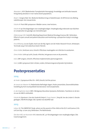 Maasdam L; NTV (Nederlandse Transplantatie Vereniging); Knowledge and attitudes towards
living kidney donation in non-native Dutch populations.
Braat C. Congres Ned. Ver. Medische Beeldvorming en Radiotherapie. De NP binnen de afdeling
radiotherapie: Een nieuwe lente.
Folsche M. Post-ONS symposium. Bladder cancer; new horizons.
Folsche M 29e
Oncologiedagen voor verpleegkundigen. Verpleegkundig onderzoek naar klachten
en complicaties ten gevolge van chemotherapie’.
Oldenmenger WH. Scientific Meeting Department Medical Oncology Erasmus MC. Rotterdam.
Effect of a pain consult and patient education and monitoring: a prospective study in oncology
patients.
Erica Witkamp, Lia van Zuylen, Karin van der Rijt, Agnes van der Heide. Research Forum, Antwerpen.
Terminale zorg in het ziekenhuis Dutch-Flemish.
Onno Helder, Venticare 2010, Utrecht. Effectieve maatregelen om infecties te voorkomen.
Onno Helder, Licht op Lucht, Gouda. Infecties, het gevaar ervan en de preventie,
Ista E, EBP congres, Utrecht, Effectieve implementatie pijnmanagement.
Ista E, LUMC symposium Dat is Kicken, Leiden, Ontwenningsverschijnselen bij kinderen.
Posterpresentaties
2014
de Heide J; Symposium Rho Chi – WiP, Utrecht; Get the picture.
de Leeuw van Weenen NJ; Nederlandse Nefrologie dagen; Poster presentatie; Desensibilisatiebe-
handeling bij HLA-incompatibele levende donor niertransplantatie.
A. den Engelsman-Quist, WES- Werkgroep Educatieve Symposia, Rotterdam; Teamleren en de ken-
nis van de ABCD-methodiek.
Folsche M, Djontono J, Van der Zande M, Reijm E, Fung-Viaene C, Brey M, Van der Linden S. Oncolo-
giedagen, VVN Oncologie. Ede. Spreken we dezelfde taal.
2013
Latour JM. The EMPATHIC Study: where are the parents of the child on the ICU? 2nd Erasmus Criti-
cal Care Day. 12 June 2013, Rotterdam, The Netherlands.
Den Boer MD, van Rosmalen MM, Veenstra AC. 32e
Oncologiedagen voor verpleegkundigen, Ede.
Casemanagement.
72	 	      VIP2
 
