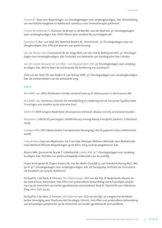 Folsche M. ‘Baas over Bijwerkingen; 32e
Oncologiedagen voor verpleegkundigen, Ede. Ontwikkeling
van een klachtendagboek en telefonisch spreekuur voor chemotherapie-patiënten’.
Folsche M, Witkamp FE, Stutvoet- de Bruijn EJ, de Bot MC, van der Beek AA. 32e
Oncologiedagen
voor verpleegkundigen, Ede. PICO: Blaren door vaseline bij zuurstofgebruik?
Djontono JP, Ras- van Spijk WS, Mentink-Boelen AC, Veenstra AC. 32e
Oncologiedagen voor ver-
pleegkundigen, Ede. Effectief plannen van patiëntenzorg.
Van der Biessen DAJ, Cranendonk M, de Jonge MJA, van der Holt B, Mathijssen RHJ. 32e
Oncologie-
dagen voor verpleegkundigen, Ede. Evaluatie van deelname aan oncologische fase I studies.
Van der Zande-Bouwens M, van Wijk – van Pappelendam LCM. 32e
Oncologiedagen voor verpleeg-
kundigen, Ede. Wat te doen bij extravasatie bij toediening van paclitaxel?
Vink-van der Stelt YD, van Daalen A, van Nierop GPM. 32e
Oncologiedagen voor verpleegkundigen,
Ede. De verkeersleiders van de ambulante zorg.
2012
Mol MMC van; WES, Rotterdam; Family-centered Care op IC Volwassenen in het Erasmus MC.
Mol MMC van; Venticare, Utrecht; De ontwikkeling en validering van de Consumer Quality Index
‘Ervaringen van naasten op de Intensive Care’.
Walter M; NVR Congres Nederland; Discrepancies between disease activity and disease burden.
Maasdam L; VVN VS jaarcongres; Health literacy among kidney transplant patients: a literature
study.
Cadogan MM; NTV (Nederlandse Transplantatie Vereniging); Als de papieren status elektronisch
wordt.
Coby de Boer, Geja van Blijderveen, Gert van Dijk, Monique Williams Methode voor Multidiscipli-
naire Medisch Ethische Besprekingen op de NICU. Zorg rond de pasgeborene. Ede.
Booms MM, Ijzerman M, Starke T, Uitdehoof M, Lokker MW. 31ste
Oncologiedagen voor verpleeg-
kundigen, Ede. Vertalen van wetenschappelijk onderzoek naar de praktijk.
Huijer-Korengevel M, Orgers-Keijzer PA, van der Welle-Oostdijk LI, van Arendonk-Rasing MLG, Me-
ijer R. 31ste
Oncologiedagen voor verpleegkundigen. Ede. De focusgroep methode als instrument
om kwaliteit van zorg te verbeteren.
De Raaf PJ, C de Klerk, R Timman, WH Oldenmenger, CCD van der Rijt. 8e
Nederlands-Vlaams on-
derzoeksforum, Rotterdam. Het effect van protocollaire behandeling van lichamelijke sympto-
men op de intensiteit van kanker-gerelateerde vermoeidheid. Ned-VL Tijdschrift voor Palliatieve
Zorg. 2012: (12)1:43-44.
De Raaf PJ, C de Klerk, R Timman, WH Oldenmenger, CCD van der Rijt. 19e
congres van de Neder-
landse Vereniging voor Psychosociale Oncologie, Utrecht. Het effect van protocollaire behandeling
van lichamelijke symptomen op de intensiteit van kanker-gerelateerde vermoeidheid.
Presentaties
	 Jaarboek Verplegingswetenschappelijk Onderzoek 2010-2014	 73
 