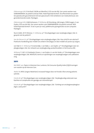 Oldenmenger WH, PJ de Raaf, CAGM van Montfort, CCD van der Rijt. Van samen werken naar
SAMENWERKEN: de patiënt centraal. NVA. Hotel Papendal Arnhem. De effectiviteit van patiën-
ten pijneducatie gecombineerd met een pijnconsult in het verbeteren van medicatietrouw: een
gerandomiseerde studie. Pijndagen.
Oldenmenger WH, CAM Verhoeven, FE Witkamp, JEC Bromberg, JLM Jongen, FJPM Huygen, C van
Zuylen, CCD van der Rijt. Van samen werken naar SAMENWERKEN: de patiënt centraal. NVA.
Hotel Papendal Arnhem. To be in pain (or not): poliklinische pijnregistratie via een computer.
Pijndagen.
Sturm AAM., N.T.P. Khieroe, F.E. Witkamp, 31ste
Oncologiedagen voor verpleegkundigen, Ede. In
gesprek met de patiënt?!
Van der Biessen AJ. 31ste
Oncologiedagen voor verpleegkundigen, Ede. Hoe schrijf ik een abstract?
Praktische handleiding door middel van artikel in Oncologica en door middel van poster op congres.
van Dijk H, F.E. Witkamp, P. Groenendijk, J. van Dijke, L. van Zuylen. 31ste
Oncologiedagen voor ver-
pleegkundigen, Ede. Een netwerk van verpleegkundig aandachtsvelders in het Erasmus MC .
Witkamp FE, M.C.L.R. Koelewijn-Vissers, L. van Zuylen, A. van der Heide. 31ste
Oncologiedagen voor
verpleegkundigen, Ede. MOVE2PZ: kennis en opvattingen van verpleegkundigen over palliatieve
zorg.
2011
Mol MMC van; Topics in Intensive Care, Lunteren; De Consumer Quality Index (CQI) Ervaringen
van naasten op de Intensive Care.
Walter M; NVR, Congres Nederland; Increased Fatigue does not herald a flare among patients
with RA.
Folsche M. 31ste
Oncologiedagen voor verpleegkundigen, Ede. ‘Verpleegkundig onderzoek naar
klachten en complicaties ten gevolge van chemotherapie’.
Folsche M. 31ste
Oncologiedagen voor verpleegkundigen, Ede. ‘Scholing van oncologieverpleegkun-
digen, vaste prik?!’
74	 	      VIP2
 