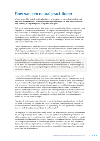 Flow van een neural practitioner
Je loopt al een tijdje rond als verpleegkundige en op een gegeven moment verbaas je je niet
meer over nieuwe casuïstiek en behandelingen zoals in het begin van je verpleegkundige car-
rière. Hoe zorg je dat je met plezier naar je werk blijft gaan?
“Zo’n beetje 30 jaar geleden startte ik als cursist op een neurologische afdeling en ook mijn eerste
stage voor de IC-opleiding was de neuro-IC. De zorg voor een ‘neuro-patiënt’ lijkt soms lastig,
maar juist door me te verdiepen in de anatomie en de fysiologie ben ik beter gaan begrijpen
wat er gebeurt. Om de relatie in kaart te brengen tussen de neurologische aandoening en de
specifieke zorgaspecten heb ik me verder ontwikkeld tot neural-practitioner, een specialist in de
verpleegkundige zorg voor neuro-patiënten op de IC. Ik vind het juist leuk om na te denken, iets
uit te pluizen totdat ik het echt weet.”
“Samen met een collega volgde ik daarna een tweedaagse cursus neuroanatomie en neuroradio-
logie, eigenlijk bedoeld voor arts-assistenten, maar we waren van harte welkom. Het was ontzet-
tend leerzaam, je gaat dan echt in breinen snijden. Daardoor zie je er veel meer van en begrijp je
nog beter hoe het in elkaar steekt. Ik heb zelf natuurlijk nooit echt een obductie gedaan, het was
vooral oefenen. Het is leuk dat je de plaatjes in het anatomieboek gaat herkennen.”
“Voor het behalen van de opleiding moet je een onderzoek doen, en in het vervolg daarop ben ik
verschillende bewustzijnscores gaan vergelijken. Het meeste probeer ik tijdens mijn werkdag te
doen, maar soms ontkom je er niet aan om ook dingen thuis te doen. Zo zocht ik uit nieuwsgierig-
heid, en vanwege mijn onderzoek, naar de doodsoorzaak in een heel bijzondere casus: de patiënt
had drie ventrikeldrains en dat had ik nooit eerder meegemaakt. Het DNA is naar het RIVM
gestuurd, en het obductieverslag in Elpado maakte melding van de Balamuthia Mandrillaris. Dat
is een amoebesoort (een eencellig organisme dat in de mens parasiteert) die zich in de hersenen
nestelt met desastreuze gevolgen voor de patiënt; er zijn in Nederland slechts twee gevallen
bekend, dus dat was helemaal bingo!”
“Toen ging ik verder zoeken naar informatie en aan de hand van een goed voorbeeld heb ik zelf
een artikel geschreven. Dat ging best wel vlot, ik zat helemaal in een flow, en nog diezelfde dag
had ik positieve feedback van de professor van mijn afdeling. Nu is het gepubliceerd in Critical
Care, een Nederlandstalig tijdschrift voor IC-professionals.”*
“De zorg op de IC is heel breed, maar ik vind het leuk om te verdiepen. Als neural-practitioner kan
dat, het zorgt ervoor dat ik niet continu aan bed sta. Mijn functie op de afdeling bestaat nu ook
uit het verzorgen van de neuro-bijscholing waarbij ik mijn kennis deel met mijn collega’s en op die
manier de kwaliteit van de verpleegkundige zorg op dit gebied kan verbeteren. Dus de combinatie
van de zorg voor patiënten en de andere dingen ernaast, dat maakt dat ik het leuk, zinvol en uit-
dagend blijf vinden. Zo blijft het in evenwicht. Wat het ook leuk maakt, is dat collega’s me steeds
meer waarderen om mijn kennis over de neurologie. Je wordt toch als een expert en vraagbaak
gezien, daar doe ik het ook voor.”
De opleiding tot neural-practitioner richt zich op een verdieping in die aandoeningen van
neurologische/neurochirurgische aard, waarbij opname van de patiënt op de IC noodzakelijk is.
In een traject van veertien maanden leert de student, naast de anatomie en pathofysiologie van
het neurale stelsel, om de bewakingsstrategie kwalitatief en kwantitatief op een verantwoorde
manier vorm te geven.
	 Jaarboek Verplegingswetenschappelijk Onderzoek 2010-2014	 77
 