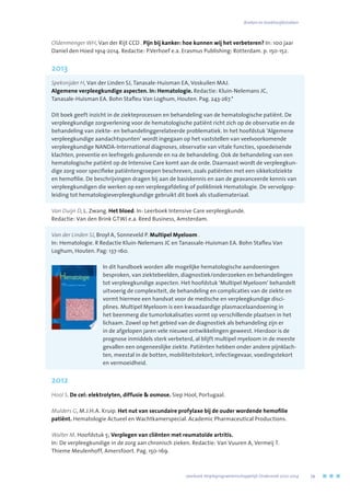 Oldenmenger WH, Van der Rijt CCD . Pijn bij kanker: hoe kunnen wij het verbeteren? In: 100 jaar
Daniel den Hoed 1914-2014. Redactie: P.Verhoef e.a. Erasmus Publishing: Rotterdam. p. 150-152.
2013
Speksnijder H, Van der Linden SJ, Tanasale-Huisman EA, Voskuilen MAJ.
Algemene verpleegkundige aspecten. In: Hematologie. Redactie: Kluin-Nelemans JC,
Tanasale-Huisman EA. Bohn Stafleu Van Loghum, Houten. Pag. 243-267.*
Dit boek geeft inzicht in de ziekteprocessen en behandeling van de hematologische patiënt. De
verpleegkundige zorgverlening voor de hematologische patiënt richt zich op de observatie en de
behandeling van ziekte- en behandelinggerelateerde problematiek. In het hoofdstuk ‘Algemene
verpleegkundige aandachtspunten’ wordt ingegaan op het vaststellen van veelvoorkomende
verpleegkundige NANDA-International diagnoses, observatie van vitale functies, spoedeisende
klachten, preventie en leefregels gedurende en na de behandeling. Ook de behandeling van een
hematologische patiënt op de Intensive Care komt aan de orde. Daarnaast wordt de verpleegkun-
dige zorg voor specifieke patiëntengroepen beschreven, zoals patiënten met een sikkelcelziekte
en hemofilie. De beschrijvingen dragen bij aan de basiskennis en aan de geavanceerde kennis van
verpleegkundigen die werken op een verpleegafdeling of polikliniek Hematologie. De vervolgop-
leiding tot hematologieverpleegkundige gebruikt dit boek als studiemateriaal.
Van Duijn D, L. Zwang. Het bloed. In: Leerboek Intensive Care verpleegkunde.
Redactie: Van den Brink GTWJ e.a. Reed Business, Amsterdam.
Van der Linden SJ, Broyl A, Sonneveld P. Multipel Myeloom .
In: Hematologie. R Redactie Kluin-Nelemans JC en Tanassale-Huisman EA. Bohn Stafleu Van
Loghum, Houten. Pag: 137-160.
In dit handboek worden alle mogelijke hematologische aandoeningen
besproken, van ziektebeelden, diagnostiek/onderzoeken en behandelingen
tot verpleegkundige aspecten. Het hoofdstuk ‘Multipel Myeloom’ behandelt
uitvoerig de complexiteit, de behandeling en complicaties van de ziekte en
vormt hiermee een handvat voor de medische en verpleegkundige disci-
plines. Multipel Myeloom is een kwaadaardige plasmacelaandoening in
het beenmerg die tumorlokalisaties vormt op verschillende plaatsen in het
lichaam. Zowel op het gebied van de diagnostiek als behandeling zijn er
in de afgelopen jaren vele nieuwe ontwikkelingen geweest. Hierdoor is de
prognose inmiddels sterk verbeterd, al blijft multipel myeloom in de meeste
gevallen een ongeneeslijke ziekte. Patiënten hebben onder andere pijnklach-
ten, meestal in de botten, mobiliteitstekort, infectiegevaar, voedingstekort
en vermoeidheid.
2012
Hool S. De cel: elektrolyten, diffusie  osmose. Siep Hool, Portugaal.
Mulders G, M.J.H.A. Kruip. Het nut van secundaire profylaxe bij de ouder wordende hemofilie
patiënt. Hematologie Actueel en Wachtkamerspecial. Academic Pharmaceutical Productions.
Walter M. Hoofdstuk 5; Verplegen van cliënten met reumatoïde artritis.
In: De verpleegkundige in de zorg aan chronisch zieken. Redactie: Van Vuuren A, Vermeij T.
Thieme Meulenhoff, Amersfoort. Pag. 150-169.
	 Jaarboek Verplegingswetenschappelijk Onderzoek 2010-2014	 79
Boeken en boekhoofdstukken
 