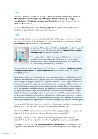 2011
Maasdam L, Roodnat JI, Zuidema W, Massey EK, Kan-van Gestel JA, IJzermans JNM, Weimar W.
Ethnicity and access to Kidney Transplant Programs: A retrospective study. In: Organ
Transplantation: Ethical, Legal and Psychosocial Aspects. Expanding the European Platform.
Redactie: Weimar W. e.a.
Mulders G, M. Scholten, M. Cnossen. Hemofilie, educatie en sport. Hematologie Actueel en
Wachtkamerspecial. Academic Pharmaceutical Productions.
2010
Bassant W., B. J. Bosch, H.I. de Graaf-Waar, H.P. de Graaff, C.J.J. Hoegen, J.J. Michielsen-de Waal,
J.C. Monster-Veldhuijzen, Dr. C.C. D. van der Rijt, E.J. Stutvoet-de Bruijn, H. van Veluw (redactie).
Palliatieve zorg thuis. Erasmus MC Daniel den Hoed.
de Graeff A., JMP van Bommel, RHPD van Deijck, BRLC van den Eynden, RJA
Krol, WH Oldenmenger, EJ Vollaard (Redactie). Palliatieve Zorg, richtlijnen
voor de praktijk. Heerenveen: Jongbloed B.V.
De veertig richtlijnen palliatieve zorg zijn multidisciplinair en consensus-
based opgesteld. Van praktisch alle richtlijnen is een van de auteurs
verpleegkundige. Deze richtlijnen voor professionals in de praktijk van
de palliatieve zorg staan op www.pallialine.nl.
Oud N., H. Merkus. Onder redactie van: H.I. de Graaf-Waar, H.T. Speksnijder. Nanda International:
Verpleegkundige diagnoses en classificaties 2009-2011. Houten: Bohn Stafleu van Loghum.
ISBN 978 90 313 8667 3.
Nederlandse vertaling van de classificatie van verpleegkundige diagnoses van NANDA International
(voorheen North American Nursing Diagnosis Association), een wereldwijde non-profit organisatie
van vrijwilligers (verpleegkundigen) die hun expertise inzetten om te komen tot een internationaal
bruikbare standaardterminologie voor het gestandaardiseerd en gestructureerd documenteren van
verpleegkundige zorg. Nieuwe of te wijzigen diagnoses worden ingediend door verpleegkundigen
uit de praktijk en het onderzoek wereldwijd. Het boek bevat achtergrondinformatie over het gebruik,
de implementatie, toepassingen in het EPD en wetenschappelijk onderzoek met NANDA-I termino-
logie. Iedere diagnose wordt uitgewerkt in de taxonomie met een definitie, bepalende kenmerken
en samenhangende factoren of risicofactoren. De diagnoses zijn geclusterd in domeinen en klassen.
De coderingen van de diagnoses zijn in elke taal eender. De redactie zorgt ervoor dat de linguïstische
vertaling naar het Nederlands geen afbreuk doet aan de verpleegkundige betekenis van het origineel.
Van Bommel JMP, De Graeff A, Oldenmenger WH. In: Palliatieve zorg, richtlijnen voor de praktijk.
Redactie A. de Graeff e.a. Koorts. Pag. 407 – 414. Heerenveen: Jongbloed B.V.
Van Bommel JMP, De Graeff A, Oldenmenger WH. In: Palliatieve zorg, richtlijnen voor de praktijk.
Redactie A. de Graeff e.a. Zweten. Pag. 779 – 787. Heerenveen: Jongbloed B.V.
Van Zuylen L, Van Veluw H, Van Esch J. In: Palliatieve zorg, richtlijnen voor de praktijk.
Redactie A. de Graeff e.a. Zorg in de stervensfase. Pag. 663-680. Heerenveen: Jongbloed B.V.
Van der Rijt CCD, Baan MAG. Een patiënte met ernstige vermoeidheid. In: Palliatieve zorg in de
dagelijkse praktijk. Redactie: Wanrooij BS e.a. Bohn Stafleu Van Loghum, Houten. Pag. 97-109.
80	 	      VIP2
 