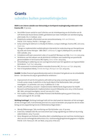 Grants
subsidies buiten promotietrajecten
EBCN is een interne subsidie voor kleinschalig en kortlopend verpleegkundig onderzoek in het
Erasmus MC. € 50.000.
•	Verschillen tussen aantal en soort infecties van de insteekopening van de driveline van de
Left Ventricular Assist Device (LVAD), gerelateerd aan twee methoden van wondverzorging,
pilot studie. Drs. K. Caliskan. 2010
•	Diabetische voetpoli; effectiviteit van een procesherontwerp, A.M. van Dishoeck,
Prof.dr. S.E.R. Hovius, Prof.dr. J. Verhagen. 2012
•	Early screening for delirium in critically ill children, a unique challenge, Erasmus MC, 2012-2013
Erwin Ista.
•	“Design en implementatie multidisciplinaire interventie ter ondersteuning van therapietrouw
bij orale anti-tumor therapie - SMS-OACT”, Witkamp FE, Jager A, Mathijssen R, van der Rijt
CCD. subsidie, 2013
•	Compliance with pain assessment: why is it so painful? Monique van Dijk, Erwin Ista. 2013-2014
•	Verbeteren van het naleven van de desinfectie richtlijnen voor toediening van parenterale
geneesmiddelen in het Erasmus MC-Sophia, Onno Helder. 2013-2014,
•	 Ontwikkeling en validering van een scoringsinstrument voor het signaleren van hypoventilatie
bij kinderen. Trudi Taat. 2013-2014
•	 Pain assessment in extreme preterm neonates Erasmus MC, Monique van Dijk. 2014-2015
•	 Pain in hospitalized elderly. Anneke Boerlage, Monique van Dijk. 2014-2015
ZonMW; ZonMw financiert gezondheidsonderzoek én stimuleert het gebruik van de ontwikkelde
kennis – om daarmee de zorg en gezondheid te verbeteren. 1
•	Improvement of care for ICU patients with delirium by early screening and treatment.
A multi-center study, 6 adult ICUs in the South-West of the Netherlands. Role: principal
investigator / co-promoter, 2011-2015, € 368.800 Dr. E. Ista
•	Health care efficiency research – Implementation (Netherlands Organisation for Health
Research and Development): Implementation research fellowship 2010-2013, in the Erasmus
MC. Role: principal investigator, 2010.€ 100.000 Dr. E. Ista.
•	Pain studies in Children, 2010 ZonMw Priomed Child Multidisciplinary grant € 600.000,
mede-aanvrager Dr. M. van Dijk
Stichting Coolsingel; Stichting Coolsingel stelt zich ten doel zowel de inkomsten uit het vermogen
als het vermogen zelf, in de komende jaren tot circa 2020 te besteden aan projecten die tot verbe-
tering van de zorgverlening functie in Rotterdamse Regio leiden. 2
•	Wendy Oldenmenger. Tele-monitoring van Pijn bij Kanker. 2012. € 50.000
•	Erwin Ista. Validatie SOS-PD, een instrument voor vroeg-signalering van Delirium bij ernstig
zieke kinderen. 2014. € 32.000
•	Anne-Margreet van Dishoeck; Decubitus Alert; ontwikkeling van een real-time monitoring en
alert van een verhoogd decubitusrisico o.b.v. routinematig geregistreerde gegevens in Elpado.
Prof.dr. S.E.R. Hovius,dr. J.W. van Neck; 2014-2017; € 80.000
84	 	      VIP2
 