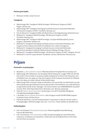 Horizon grant Sophia
•	 Monique van Dijk. 2009 € 50.000
Travelgrants
•	Oldenmenger WH. Travelgrant VVN Oncologie, ‘8th Research Congress of EAPC’,
Prague, Tjechië.2014
•	Oldenmenger WH. Travelgrant Vereniging Trustfonds Erasmus Universiteit Rotterdam.
‘7th Research Congress of EAPC’, Trontheim, Norway 2012
•	Van der Biessen D. Travelgrant EONS. 5th Masterclass in Oncology Nursing. Switzerland 2012
•	Witkamp FE. Travelgrant VVN Oncologie, ‘8th Research Congress of EAPC’,
Trontheim, Norway 2012
•	Oldenmenger WH. Travelgrant VVN Oncologie, ‘European Multidisciplinary Cancer
Congress’, Stockholm, Sweden 2011
•	Witkamp FE. Travelgrant Vereniging Trustfonds Erasmus Universiteit Rotterdam, 12th
Congress of the European Association for Palliative Care, Lisbon, Portugal 2011
•	Witkamp FE. Travelgrant Vereniging Trustfonds Erasmus Universiteit Rotterdam,
33rd Annual meeting of Society for Medical Decision Making, Chicago, USA 2011
•	 Witkamp FE. Travelgrant VVN Oncologie, ‘7th Research Congress of EAPC’, Glasgow, UK 2010
•	 Witkamp FE. Grant for stay at Brocher Foundation, Geneva, Switzerland. February 2014
Prijzen
Presentatie- en posterprijzen
•	Maasdam, L.; Best of Abstract Award; ITNS (International Transplant Nurses Society) 2010
•	Oldenmenger WH, Witkamp E, Van der Boog THM, Bromberg JEC, Huygen FJPM, Van der Rijt
CCD. To Be in Pain (or Not); A Computer Enables Outpatients to Inform their Physicians. Eur J
of Palliative Care, 2011;page 137; P391.12th Congress of the European Association for Palliative
Care, 18-21 May 2011 Lisbon. Winner of Best Dutch Poster.
•	Oldenmenger WH, PJ de Raaf, CAGM van Montfort, CCD van der Rijt. De effectiviteit van pati-
ënten pijneducatie gecombineerd met een pijnconsult in het verbeteren van medicatietrouw:
een gerandomiseerde studie. Pijndagen. Van samen werken naar SAMENWERKEN: de patiënt
centraal. NVA. Hotel Papendal Arnhem. November 2012. Winnaar posterprijs.
•	Tielen M; Winner of best presentation Bootcongres 2012 LWTV (landelijke Werkgroep
Transplantatieverpleegkundigen).
•	J. de Heide; Winner of poster presentation; 20th of August 2014@ ICN INP/APNN Congress
in Helsinki. Poster Get the Picture.
•	Folsche M, Djontono J, Van der Zande M, Reijm E, Fung-Viaene C, Brey M, Van der Linden S.
Oncologiedagen, VVN Oncologie. Ede 2014. Publieksprijs. Poster Spreken we dezelfde taal.
Publicatieprijzen
•	A.M. van Dishoeck; Debuutpublicatieprijs 2011; Maatschappelijke Gezondheidszorg
Erasmus MC Rotterdam.
•	A.M. van Dishoeck; VIDE publicatieprijs; VIDE, beroepsvereniging voor toezichthouders,
inspecteurs, handhavers en evaluatoren. Onderzoek naar de haalbaarheid van het meten
van het effect van toezicht.
86	 	      VIP2
 