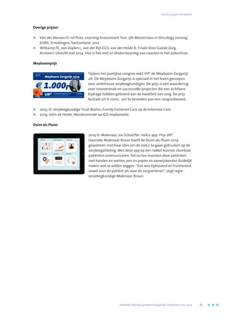 Grants, prijzen  en awards
Overige prijzen
•	Van der Biessen D. 1st Prize, Learning Assessment Test. 5th Masterclass in Oncology nursing.
EONS. Ermatingen, Switzerland. 2012
•	Witkamp FE, van Zuylen L, van der Rijt CCD, van der Heide A. Finale Voor Goede Zorg,
Arnhem/ Utrecht mei 2014. Hoe is het met ú? Ondersteuning van naasten in het ziekenhuis.
Meyboomprijs
Tijdens het jaarlijkse congres reikt VIP2
de Meyboom Zorgprijs
uit. De Meyboom Zorgprijs is speciaal in het leven geroepen
voor ambitieuze verpleegkundigen. De prijs is een waardering
voor innoverende en succesvolle projecten die een zichtbare
bijdrage hebben geleverd aan de kwaliteit van zorg. De prijs
bestaat uit € 1000,- om te besteden aan een congresbezoek.
•	2013; IC-verpleegkundige Trudi Boeter, Family Centered Care op de Intensive Care
•	 2014; John de Heide, Wondcontrole na ICD-implantatie
Duim als Pluim
2014 H. Molenaar, Jos Schaeffer. VoICe app. Prijs VIP2
Hanneke Molenaar-Braun heeft de Duim als Pluim 2014
gewonnen met haar idee om de voICe te gaan gebruiken op de
verpleegafdeling. Met deze app op een tablet kunnen stemloze
patiënten communiceren. Tot nu toe moesten deze patiënten
met handen en voeten, pen en papier en aanwijsborden duidelijk
maken wat ze wilden zeggen. “Dat was tijdrovend en frustrerend,
zowel voor de patiënt als voor de zorgverlener”, zegt regie-
verpleegkundige Molenaar-Braun.
VIP2
Meyboom Zorgprijs 2014
Verpleegkundig Platform Erasmus MC
voor en door verpleegkundigen
e 1.000,-
	 Jaarboek Verplegingswetenschappelijk Onderzoek 2010-2014	 87
 