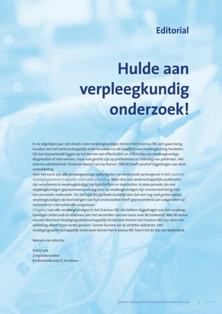 Hulde aan
verpleegkundig
onderzoek!
Editorial
In de afgelopen jaar zijn steeds meer verpleegkundigen binnen het Erasmus MC zich gaan bezig
houden met het wetenschappelijk onderbouwen van de kwaliteit van verpleegkundig handelen.
Dit kan bijvoorbeeld liggen op het terrein van effectiviteit en efficiëntie van verpleegkundige
diagnostiek of interventies, maar ook gericht zijn op preferenties en beleving van patiënten. Het
interne subsidiefonds ‘Evidence Based Care by Nurses’ (EBCN) heeft positief bijgedragen aan deze
ontwikkeling.
Voor het eerst zijn alle verpleegkundige opbrengsten van onderzoek samengevat in het Jaarboek
Verplegingswetenschappelijk onderzoek 2010-2014. Meer dan 200 wetenschappelijke publicaties
zijn verschenen in verpleegkundige top tijdschriften en daarbuiten. In deze periode zijn vier
verpleegkundigen gepromoveerd en nog eens 19 verpleegkundigen zijn momenteel bezig met
een promotie-onderzoek. Tot slot laat dit jaarboek duidelijk zien dat een nog veel groter aantal
verpleegkundigen de bevindingen van hun onderzoeken heeft gepresenteerd aan vakgenoten op
nationale en internationale congressen.
Chapeau! aan alle verpleegkundigen in het Erasmus MC die hebben bijgedragen aan het verpleeg-
kundigen onderzoek en daarmee aan het versterken van een basis voor de toekomst. Met de komst
van een leerstoel Verplegingswetenschappelijk Onderzoek binnen het Erasmus MC kan deze ont-
wikkeling alleen maar verder groeien. Samen kunnen we de ambitie realiseren: Het
verplegingswetenschappelijk onderzoek binnen het Erasmus MC hoort tot de top van Nederland.
Namens de redactie,
Erwin Ista
Zorgonderzoeker
Kinderheelkunde IC Kinderen
	 Jaarboek Verplegingswetenschappelijk Onderzoek 2010-2014	 7
 