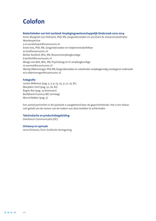 Colofon
Redactieleden van het Jaarboek Verplegingswetenschappelijk Onderzoek 2010-2014
Anne-Margreet van Dishoeck, PhD, RN, Zorgonderzoeker en secretaris  researchcoördinator
Wondexpertise
a.m.vandishoeck@erasmusmc.nl
Erwin Ista, PhD, RN, Zorgonderzoeker en implementatiefellow
w.ista@erasmusmc.nl
Berber Kerkhof, MSc, RN, Researchverpleegkundige
b.kerkhof@erasmusmc.nl
Margo van Mol, MSc, RN, Psycholoog en IC-verpleegkundige
m.vanmol@erasmusmc.nl
Wendy Oldenmenger,PhD,RN,Zorgonderzoeker en coördinator verpleegkundig oncologisch onderzoek
w.h.oldenmenger@erasmusmc.nl
Fotografie
Levien Willemse (pag. 5, 7, 9, 23, 25, 31, 51, 75, 81)
Marjolein Smit (pag. 52, 76, 82)
Rogier Bos (pag. 25 bovenaan)
Beeldbank Erasmus MC (omslag)
Marcel Bakker (pag. 5)
Een aantal portretten in dit jaarboek is aangeleverd door de geportretteerde. Het is ons helaas
niet gelukt om de namen van de makers van deze beelden te achterhalen.
Tekstredactie en productiebegeleiding
Overbosch Communicatie (OC)
Ontwerp en opmaak
Jarno Driessen, Purrr Grafische Vormgeving
88	 	      VIP2
 