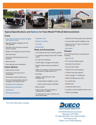 Typical Specifications and Options for Fassi Model F110A.22 (Demonstrator):
For more information contact:
N4 W22610 Bluemound Road
Waukesha, WI 53186
Ph: 800.558.4004 • Fax: 262.544.8546
www.dueco.com
Follow us on Twitter @Dueco
Crane
• Extra wide manually extended outrigger
with hydraulic down
• Manually tiltable outriggers (45 and
180 degrees)
• Standard crane and dual crossover
ground controls
• Rotation 370 degrees via rack & pinion
• Cast steel base
• Hydraulic load limiting device (LLD-
Drooper)
• Boom tip hook
• Two hydraulic boom extensions
Crane Options
• Radio remote control
• Hydraulics at the boom tip for
accessories
• Visual load indicator (light tower)
• Extra wide hydraulically extended
outrigger with hydraulic down
• Hydraulic boom extensions
• Manual boom extensions
• Hydraulic jib
• Manual jib extensions
• Hydraulic winch
• Rotation arc limiter
• Oil cooler
• Special paint
Body and Accessories
• 13.5’ Steel flat bed with 7,000-lb payload
• 2 underbody storage boxes with T-handle
hooks
• 42” high front bulkhead
• 2 DICA plastic outrigger and holders
• Rubber wheel chocks and holders in
body
• Safety kit including: 5-lb fire extinguisher
with bracket, triangle reflector kit
• Mud flaps
• Lighting - LED lighting to meet
FVMSS #108
- 2 strobe lights installed on crane
- 2 grill-mounted amber LED lights
• Back up alarm
• Pullout steps with grab handle on
curbside front of flatbed
• 72” diameter, 54” wide, 3,000-lb reel
stand (removable)
• 30,000-lb ICC Rear pintle hook assembly
• 6-prong trailer socket installed at rear
• Muncie pump: 9.77 gpm at 1000 rpm,
5,075 max. psi
• Work lights
Chassis
Ford F750 SuperCab XL extended cab
including:
• 108-120” CA
• 6.7L Cummins diesel engine
• Automatic transmission
• Anti-lock disc brakes
• 10,000-lb front axle capacity
• 21,000-lb rear axle capacity
• Frame: Straight “C” 80,000 psi
• GVWR: 25,999 lbs (non-CDL)
• Air conditioning
• AM/FM radio
• 2 stainless steel mirrors
• 2 auxiliary convex stainless steel mirrors
• Trailer tow package
 