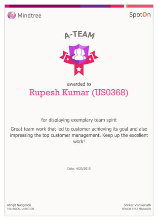 for displaying exemplary team spirit
awarded to
Rupesh Kumar (US0368)
Great team work that led to customer achieving its goal and also
impressing the top customer management. Keep up the excellent
work!
Abhijit Nadgonda
TECHNICAL DIRECTOR
Date: 4/20/2015
Shrikar Vishwanath
SENIOR TEST MANAGER
 