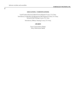 defective modules and assemblies
CORNELIUS WATSON, PG.
2
EDUCATION / CERTIFICATIONS
Land Combat Electronic Missile System Repairer Course, U.S. Army
Introductory Leadership and Management Development Course, U.S. Army
Advanced Skill Training Course, U.S. Army
Introductory Military Training Course, U.S. Army
AWARDS
Army Commendation Medal
Army Achievement Medal
 