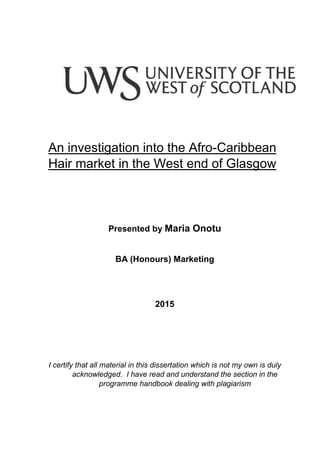 An investigation into the Afro-Caribbean
Hair market in the West end of Glasgow
Presented by Maria Onotu
BA (Honours) Marketing
2015
I certify that all material in this dissertation which is not my own is duly
acknowledged. I have read and understand the section in the
programme handbook dealing with plagiarism
 