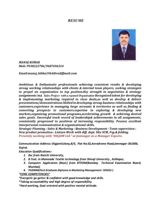 RESUME
MANOJ KUMAR
Mob:-9930222706/9687696314
Email:manoj_bibha1964@rediffmail.com
Ambitious & Enthusiastic professionals achieving consistent results & developing
strong working relationships with clients & internal team players, seeking strategies
to propel an organization to top position.Key strength in negotiation & strategy
assignments in& Sales Project with a reputed Organisation Recognized talent for developing
& implementing marketing required to close deals,as well as develop & deliver
presentations/demonstrations.Skilled in developing strong business relationships with
customers,experience in managing large accounts & territories as well as finding &
converting prospects to customers.expertise in exploring & developing new
markets,organizing promotional programs,accelerating growth & achieving desired
sales goals. Successful track record of leadership& achievements in all assignments,
consistently progressed to positions of increasing responsibility. Possess excellent
interpersonal communication & organizational skills.
Strategic Planning : Sales & Marketing : Business Development : Team supervision :
New product promotion : Liaison Work with diff. dept. like SCM, Fsg.& folding.
Presently working with “DIGJAM Ltd.” at Jamnagar as a Manager Exports.
Communication Address:-DigjamColony,B/5, Flat No.02,Aerodrome Road,Jamnagar-361006,
Gujrat.
Education Qualifications:-
1. Bsc from Ranchi University,
2. B.Text. in Manmade Textile technology from Shivaji University , Kolhapur,
3. Computer Application (Basic) from BTEDM(Bombay Technical Examination Board,
Mumbai)
4. PGDMM(Post Graduate Diploma in Marketing Management- IGNOU )
“CORE COMPETENCIES”
*Energetic go getter & confident with good knowledge and skills.
*Taking accountability and high degree of responsibility.
*Hard working, Goal oriented with positive mental attitude.
 