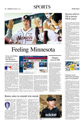 WEDNESDAY NOVEMBER 11, 201520 sports
Park Byung-ho has totaled 105 home runs over the past two seasons in the hitter-friendly Korea Baseball Organization. Yonhap
MINNEAPOLIS (AP) — The Minnesota
Twins have won the bidding for negotiat-
ing rights to Park Byung-ho, a 29-year-
old first baseman
who totaled 105
home runs over the
past two seasons in
the hitter-friendly
Korea Baseball Or-
ganization.
The notice from Park’s team, the Nexen
Heroes, that Minnesota’s bid was the
highest was announced Monday by Major
League Baseball. The posting fee was not
disclosed by either MLB or the Twins,
who said they wouldn’t comment on the
process “out of respect” for Park and the
Heroes. But according to multiple reports,
the amount was $12.85 million.
Per KBO rules, the Twins have a 30-
day exclusive negotiating period to sign
Park to a contract. In the interim, Park
will remain under control of the Heroes. If
for some reason a deal isn’t reached, the
Twins would get their bid money back.
Park has a career .951 on-base-plus-
slugging percentage in nine professional
seasons in the KBO.
Park batted .343 in 2015 with 53 home
runs and 146 RBI in 140 games with 161
strikeouts.
His best fit with the Twins will probably
be as a designated hitter, with Joe Mauer
and the $69 million over three years re-
maining on his contract entrenched at
first base. That leaves a logjam at third
base with arbitration-eligible incumbent
Trevor Plouffe, assuming he isn’t traded,
and young slugger Miguel Sano, who hit
18 home runs in 80 games this season as
a rookie. The Twins don’t want Sano to be
a full-time designated hitter, so they’ll look
at him as a corner outfielder.
With the retirement of right fielder Torii
Hunter, there’s more of an opening in the
outfield, though the Twins still have By-
ron Buxton, Aaron Hicks and Eddie Rosa-
rio to sort out. Rosario had a solid rookie
year in left field, Hicks finally emerged
as a productive major league hitter and
Buxton has been widely considered the top
prospect in baseball. Buxton could always
start 2016 in Triple-A for more seasoning,
and Hicks could be considered as a trade
chip.
Whichever way the lineup shakes out
for those six positions, the Twins have
legitimate options, a sign of progress fol-
lowing four straight years averaging 96
losses from 2011-14. They finished 83-79,
good enough to stay in the AL wild-card
race until the second-to-last day of the
season.
One of the first setbacks of that four-
year fall for the Twins was the acquisition
of middle infielder Tsuyoshi Nishioka, who
lasted less than two seasons after signing
a three-year, $9.25 million deal after the
Twins paid a $5.3 million posting fee to
his team in Japan.
MLB’s agreement with Nippon Profes-
sional Baseball recently changed to cap
posting fees at $20 million and allow mul-
tiple major league teams to negotiate. The
Korean league still has the same system
as the Japanese league used to, essentially
a silent auction with no limit on the bid
for exclusive negotiating rights.
After a successful stint in Asia, free
agent South Korean pitcher Oh Seung-
hwan will pursue a big league career this
winter, a source close to the right-hander
said Tuesday.
The source said Oh, who has pitched the
last two seasons for the Hanshin Tigers in
Nippon Professional Baseball, will travel
to the United States this week to possibly
begin contract talks.
“He will stay there for about 10 days,”
the source added.
“Multiple clubs are showing interest in
him. And this trip will be an opportunity
for him to start some negotiations.”
The 33-year-old right-hander has led the
Central League in saves in each of the past
two seasons.
Despite a leg injury that cut his season
short in September, Oh tied Tony Barnette
with 41 saves this year, along with a 2.83
ERA, striking out 66 in 69 1/3 innings. Last
year, his first in the NPB, Oh recorded 39
saves with a 1.76 ERA while striking out
81 in 66 2/3 innings.
Oh is the career leader in saves in the
Korea Baseball Organization, having re-
corded 277 saves in nine seasons with the
Samsung Lions.
The pitcher signed a two-year deal with
the Tigers before the 2014 season.
Another source close to the player said
Oh has no plans to travel to Japan for the
time being, despite reports out of Japan
that have claimed the Tigers were trying to
meet with Oh to discuss an extension.
“It’s news to me that Hanshin and Oh
Seung-hwan will meet for a contract,” the
source added.
“He will concentrate on landing a major
league contract.”
Oh is the second South Korean free agent
out of Japan to declare his intent to play in
the majors.
Last week, the reigning Japan Series
MVP Lee Dae-ho opted out of his contract
with the Fukuoka SoftBank Hawks to also
seek a big league job. (Yonhap)
FRANKFURT, Germany (AP) — The
president of the German soccer federation
resigned on Monday over a suspect pay-
ment to FIFA, saying that he was taking
“political responsibility” despite not having
done anything wrong.
The payment in connection with the 2006
World Cup in Germany has led to a tax
evasion probe against Wolfgang Niersbach
and two other former top-ranking federa-
tion officials.
“I have realized myself that that the time
has come to take political responsibility for
the events around the 2006 World Cup ...
(although) I can say that I worked there
absolutely cleanly and conscientiously,”
Niersbach told reporters after and emer-
gency meeting of the federation’s board.
Frankfurt prosecutors are investigating a
payment of 6.7 million euros ($7.22 million)
the federation made to FIFA in connection
with the 2006 tournament.
Niersbach, who has been the president of
the federation since 2012, is also a member
of the executive committee of both FIFA
and UEFA. He had been seen as a possible
successor to Michel Platini as UEFA presi-
dent.
Rainer Koch and Reinhard Rauball,
two DFB vice presidents, will jointly take
over in a caretaker position and said they
wanted Niersbach to continue working in
the international bodies.
The board had no power to dismiss
Niersbach, who stressed that the resigna-
tion was a personal decision.
“Things have surfaced in the past few
days that lead me to resign, in the sense
of political responsibility,” Niersbach said,
without giving details.
Speaking after Niersbach’s resignation,
Koch said a law firm hired by the DFB
to look into the affair had singled out a
number of points that need further clarifi-
cation.
“They give us cause to say that we’ll have
to look very closely into the circumstances
of how the 2006 World Cup was awarded,”
Koch said without giving details.
Korean reliever
Oh to pursue
MLB career
Oh Seung-hwan Yonhap
South Korea will look to extend
its winning streak when it hosts
underdog Myanmar in a World
Cup qualifier
this week.
T h e 4 8 t h -
ranked South
K o r e a w i l l
face the 161st-
ranked Myan-
mar at Suwon
World Cup Sta-
dium in Suwon,
Gyeonggi Prov-
ince, at 8 p.m. Thursday.
It will be South Korea’s fifth
match in Group G in the second
round of the Asian qualification
for the 2018 FIFA World Cup.
Coached by Uli Stielike, South
Korea has won its first four
matches over Myanmar, Laos,
Lebanon and Kuwait, scoring 12
goals while giving up none.
In the previous meeting, South
Korea defeated Myanmar 2-0 in
June. Korea is riding an 11-match
unbeaten streak.
For the year, South Korea has
dropped just one match — a
2-1 loss to Australia at the AFC
Asian Cup final in January —
while winning 14 matches and
drawing three.
After Myanmar, South Korea
will travel to Laos for another
Group G match next Tuesday.
It will be South Korea’s final
match of the year.
Victories over both countries
will give South Korea 16 wins in
2015, the most in a calendar year
since 1980.
Though both of the upcoming
opponents will be heavy under-
dogs on paper, Stielike called on
his players to be mentally pre-
pared.
“We will need to bear down
and concentrate,” the coach said
prior to the team practice Mon-
day evening.
“We’ve had a good run this
year, and we’ll try to end it on a
positive note.”
Korea is trying to play in its
ninth straight World Cup finals.
And Stielike said he has another
long-term objective in mind.
“It’s nice to be at 48th on the
FIFA rankings,” he said. “But
Iran is the first in Asia at No. 43.
We will try to overtake Iran as
the highest-ranked Asian team.”
Stielike has been deploying an
aggressive formation of late, with
two wingers and an attacking
midfielder supporting a featured
striker. It allowed creative mid-
fielders, such as Swansea City’s
Ki Sung-yueng, to jump in on
offense without compromising
defense, and South Korea have
been able to dictate the pace.
Stielike will welcome back Tot-
tenham Hotspurs’ Son Heung-
min, who sat out October’s match-
es with a foot injury. (Yonhap)
Korea aims to extend win streak
Feeling Minnesota
German soccer
federation president
quits over payment
Twins win bidding
for rights to
Park Byung-ho
A screen grab of the Minnesota Twins’ website Yonhap
The Minnesota Twins were the sur-
prising, or even curious, winner of the
Major League Baseball bid for posted
South Korean slugger Park Byung-
ho, since they don’t appear to have a
pressing need at his natural position,
first base.
It wasn’t so much the question of
how much they were willing to spend
as why, since the Twins have former
MVP-winning catcher Joe Mauer
firmly entrenched at first base.
Mauer is still owed $69 million over
the next three seasons.
Park has played occasional third
base, but not enough to warrant a big
league shift with the Twins, whose
incumbent third baseman, Trevor
Plouffe, led the club with 86 RBIs
in 2015. Plus, the Twins used their
22-year-old rookie Miguel Sano as the
primary designated hitter this year,
and he responded with 18 home runs
in 80 games. A third base prospect,
Sano played just nine games at the
hot corner and two at first base.
With this potential logjam, where
would Park — and his 105 home runs
in the last two seasons — fit in?
The Twins’ general manager Terry
Ryan offered a solution: keeping both
Mauer and Plouffe at their current
positions, and moving Sano to outfield
to make room for Park as the new
designated hitter.
“He’s more of a DH fit for our club,”
Ryan said. (Yonhap)
Slugger
seen as DH
Korea’s Son Heung-min arrives at Incheon International Airport on
Tuesday. Yonhap
 