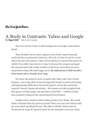 A Study in Contrasts: Yahoo and Google
By Miguel Helft July 16, 2007 1:59 pm
The news in brief: Yahoo is still treading water as Google zooms further
ahead.
There shouldn’t be too many surprises when Yahoo reports financial
results for the second quarter tomorrow. After all, on June 18, just two weeks
before the end of the quarter, Yahoo all but said how it expected the quarter to
unfold. If you didn’t hear about it, it may be because the company packaged
the announcement that results would be on the lower end of their previous
expectations along with much bigger news: the replacement of chief executive
Terry Semel with co­founder Jerry Yang.
For those who missed it, here’s roughly what Yahoo said. First, Project
Panama, a years long effort to close the gap with Google in search advertising,
will begin paying dividends in the second quarter, sooner than previously
expected. Second, display advertising — the banners and other graphical ads
that appear on Yahoo pages and elsewhere on the Web — would be weaker
than expected, wiping out any expected gains from Panama.
In light of that, analysts will be looking closely at two things. How much
better is Panama than the previous system? That’s one area were Yahoo could
get some much­needed good news. The other is whether Yahoo narrows
downward the range of expected results for the remainder of the year. Some
 