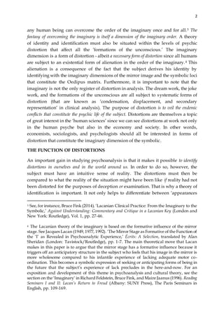 2
any human being can overcome the order of the imaginary once and for all.3 The
fantasy of overcoming the imaginary is itself a dimension of the imaginary order. A theory
of identity and identification must also be situated within the levels of psychic
distortion that affect all the ‘formations of the unconscious.’ The imaginary
dimension is a form of distortion - albeit a necessary form of distortion since all humans
are subject to an existential form of alienation in the order of the imaginary.4 This
alienation is a consequence of the fact that the subject derives his identity by
identifying with the imaginary dimensions of the mirror image and the symbolic loci
that constitute the Oedipus matrix. Furthermore, it is important to note that the
imaginary is not the only register of distortion in analysis. The dream work, the joke
work, and the formations of the unconscious are all subject to systematic forms of
distortion (that are known as ‘condensation, displacement, and secondary
representation’ in clinical analysis). The purpose of distortion is to veil the endemic
conflicts that constitute the psychic life of the subject. Distortions are themselves a topic
of great interest in the ‘human sciences’ since we can see distortions at work not only
in the human psyche but also in the economy and society. In other words,
economists, sociologists, and psychologists should all be interested in forms of
distortion that constitute the imaginary dimension of the symbolic.
THE FUNCTION OF DISTORTIONS
An important gain in studying psychoanalysis is that it makes it possible to identify
distortions in ourselves and in the world around us. In order to do so, however, the
subject must have an intuitive sense of reality. The distortions must then be
compared to what the reality of the situation might have been like if reality had not
been distorted for the purposes of deception or examination. That is why a theory of
identification is important. It not only helps to differentiate between ‘appearances
3 See, for instance, Bruce Fink (2014). ‘Lacanian Clinical Practice: From the Imaginary to the
Symbolic,’ Against Understanding: Commentary and Critique in a Lacanian Key (London and
New York: Routledge), Vol. 1, pp. 27-46.
4 The Lacanian theory of the imaginary is based on the formative influence of the mirror
stage. See Jacques Lacan (1949,1977, 1992). ‘The Mirror Stage as Formative of the Function of
the ‘I’ as Revealed in Psychoanalytic Experience,’ Écrits: A Selection, translated by Alan
Sheridan (London: Tavistock/Routledge), pp. 1-7. The main theoretical move that Lacan
makes in this paper is to argue that the mirror stage has a formative influence because it
triggers off an anticipatory structure in the subject who feels that his image in the mirror is
more wholesome compared to his infantile experience of lacking adequate motor co-
ordination. This becomes a symbolic expression of seeking or anticipating forms of being in
the future that the subject’s experience of lack precludes in the here-and-now. For an
exposition and development of this theme in psychoanalysis and cultural theory, see the
section on the ‘Imaginary’ in Richard Feldstein, Bruce Fink, and Maire Jaanus (1996). Reading
Seminars I and II: Lacan’s Return to Freud (Albany: SUNY Press), The Paris Seminars in
English, pp. 109-169.
 