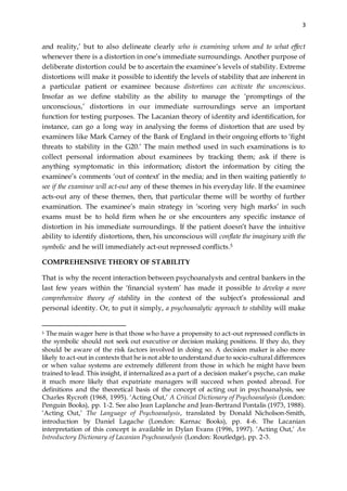 3
and reality,’ but to also delineate clearly who is examining whom and to what effect
whenever there is a distortion in one’s immediate surroundings. Another purpose of
deliberate distortion could be to ascertain the examinee’s levels of stability. Extreme
distortions will make it possible to identify the levels of stability that are inherent in
a particular patient or examinee because distortions can activate the unconscious.
Insofar as we define stability as the ability to manage the ‘promptings of the
unconscious,’ distortions in our immediate surroundings serve an important
function for testing purposes. The Lacanian theory of identity and identification, for
instance, can go a long way in analysing the forms of distortion that are used by
examiners like Mark Carney of the Bank of England in their ongoing efforts to ‘fight
threats to stability in the G20.’ The main method used in such examinations is to
collect personal information about examinees by tracking them; ask if there is
anything symptomatic in this information; distort the information by citing the
examinee’s comments ‘out of context’ in the media; and in then waiting patiently to
see if the examinee will act-out any of these themes in his everyday life. If the examinee
acts-out any of these themes, then, that particular theme will be worthy of further
examination. The examinee’s main strategy in ‘scoring very high marks’ in such
exams must be to hold firm when he or she encounters any specific instance of
distortion in his immediate surroundings. If the patient doesn’t have the intuitive
ability to identify distortions, then, his unconscious will conflate the imaginary with the
symbolic and he will immediately act-out repressed conflicts.5
COMPREHENSIVE THEORY OF STABILITY
That is why the recent interaction between psychoanalysts and central bankers in the
last few years within the ‘financial system’ has made it possible to develop a more
comprehensive theory of stability in the context of the subject’s professional and
personal identity. Or, to put it simply, a psychoanalytic approach to stability will make
5 The main wager here is that those who have a propensity to act-out repressed conflicts in
the symbolic should not seek out executive or decision making positions. If they do, they
should be aware of the risk factors involved in doing so. A decision maker is also more
likely to act-out in contexts that he is not able to understand due to socio-cultural differences
or when value systems are extremely different from those in which he might have been
trained to lead. This insight, if internalized as a part of a decision maker’s psyche, can make
it much more likely that expatriate managers will succeed when posted abroad. For
definitions and the theoretical basis of the concept of acting out in psychoanalysis, see
Charles Rycroft (1968, 1995). ‘Acting Out,’ A Critical Dictionary of Psychoanalysis (London:
Penguin Books), pp. 1-2. See also Jean Laplanche and Jean-Bertrand Pontalis (1973, 1988).
‘Acting Out,’ The Language of Psychoanalysis, translated by Donald Nicholson-Smith,
introduction by Daniel Lagache (London: Karnac Books), pp. 4-6. The Lacanian
interpretation of this concept is available in Dylan Evans (1996, 1997). ‘Acting Out,’ An
Introductory Dictionary of Lacanian Psychoanalysis (London: Routledge), pp. 2-3.
 