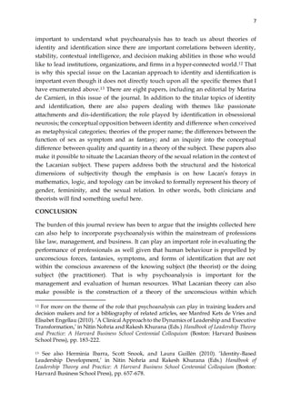 7
important to understand what psychoanalysis has to teach us about theories of
identity and identification since there are important correlations between identity,
stability, contextual intelligence, and decision making abilities in those who would
like to lead institutions, organizations, and firms in a hyper-connected world.12 That
is why this special issue on the Lacanian approach to identity and identification is
important even though it does not directly touch upon all the specific themes that I
have enumerated above.13 There are eight papers, including an editorial by Marina
de Carnieri, in this issue of the journal. In addition to the titular topics of identity
and identification, there are also papers dealing with themes like passionate
attachments and dis-identification; the role played by identification in obsessional
neurosis; the conceptual opposition between identity and difference when conceived
as metaphysical categories; theories of the proper name; the differences between the
function of sex as symptom and as fantasy; and an inquiry into the conceptual
difference between quality and quantity in a theory of the subject. These papers also
make it possible to situate the Lacanian theory of the sexual relation in the context of
the Lacanian subject. These papers address both the structural and the historical
dimensions of subjectivity though the emphasis is on how Lacan’s forays in
mathematics, logic, and topology can be invoked to formally represent his theory of
gender, femininity, and the sexual relation. In other words, both clinicians and
theorists will find something useful here.
CONCLUSION
The burden of this journal review has been to argue that the insights collected here
can also help to incorporate psychoanalysis within the mainstream of professions
like law, management, and business. It can play an important role in evaluating the
performance of professionals as well given that human behaviour is propelled by
unconscious forces, fantasies, symptoms, and forms of identification that are not
within the conscious awareness of the knowing subject (the theorist) or the doing
subject (the practitioner). That is why psychoanalysis is important for the
management and evaluation of human resources. What Lacanian theory can also
make possible is the construction of a theory of the unconscious within which
12 For more on the theme of the role that psychoanalysis can play in training leaders and
decision makers and for a bibliography of related articles, see Manfred Kets de Vries and
Elisabet Engellau (2010). ‘A Clinical Approach to the Dynamics of Leadership and Executive
Transformation,’ in Nitin Nohria and Rakesh Khurana (Eds.) Handbook of Leadership Theory
and Practice: A Harvard Business School Centennial Colloquium (Boston: Harvard Business
School Press), pp. 183-222.
13 See also Herminia Ibarra, Scott Snook, and Laura Guillén (2010). ‘Identity-Based
Leadership Development,’ in Nitin Nohria and Rakesh Khurana (Eds.) Handbook of
Leadership Theory and Practice: A Harvard Business School Centennial Colloquium (Boston:
Harvard Business School Press), pp. 657-678.
 