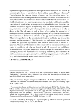 8
organizational psychologists can think-through areas like motivation and volition by
articulating the forms of identification that constitute much of human behaviour.14
This is because the Lacanian ‘graphs of desire’ and ‘schemas of the subject’ are
conceived as a dialectical response to how the subject is located vis-à-vis the locus of
the symbolic Other. In other words, the modalities of attachment, identification, and
dis-identification are not conscious processes, but implicated within a theory of the
unconscious. It is only when we recognize the relationship between the subject and
the Other that we will begin to recognize why, how, and where the subject performs;
and, even more importantly, for whose gaze the subject performs; or is, who he
claims to be. The relevance of such a theory of the subject for an analysis of
employee behaviour or employer-employee dynamics should now become obvious;
the unconscious is that which is activated in the gap between the subject and the
Other; in the gap between the consultant and the client; and in the gap between the
employer and the employee.15 What the parties to a professional transaction activate
to suture this gap of the ‘split subject’ then could be identification, a fantasy, or a
symptom.16 Lacan’s problematization of the sexual relation is also relevant because it
makes it possible to ask why and how; if at all, HR personnel can build better
relations between employers, employees, and their respective stakeholders; and in
identifying the role that the unconscious could play in hindering these attempts if its
existence remains unrecognized; only then will it become possible, as psychoanalysts
put it, to ‘manage in a psychoanalytically informed manner.’17
SHIVA KUMAR SRINIVASAN
14 This is however not just a Lacanian claim; see Laurence Miller (1986). ‘In Search of the
Unconscious,’ Psychology Today, December, pp. 60-64, for an attempt to identify the
neurological basis of the unconscious.
15 See, for instance, the pioneering work of Manfred Kets de Vries (2009). ‘Action and
Reflection: The Emotional Dance between Consultant and Client,’ INSEAD Working Paper
2009/21/EFE/IGLC
16 For more on this theme, see Gilles Arnaud and Stijn Vanheule (2007). ‘The Division of the
Subject and the Organization: A Lacanian Approach to Subjectivity at Work,’ Journal of
Organizational Change Management, Vol. 20, No. 3, pp. 359-369; Gilles Arnaud (2002). ‘The
Organization and the Symbolic: Organizational Dynamics Viewed from a Lacanian
Perspective,’ Human Relations, Vol. 55, No. 6, pp. 691-716; and Kate Kenny (2009). Journal of
Organizational Change Management, Vol. 22, No. 2, pp. 214-228.
17 Adrian Carr (2002). ‘Managing in a Psychoanalytically Informed Manner,’ Journal of
Managerial Psychology, Vol. 17, No. 5, pp. 343-347.
 