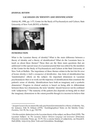 1
JOURNAL REVIEW
LACANIANS ON ‘IDENTITY AND IDENTIFICATION’
Umbr(a) #1, 1998, pp. 1-77, Centre for the Study of Psychoanalysis and Culture, State
University of New York (SUNY) at Buffalo.
INTRODUCTION
What is the Lacanian theory of identity? What is the main difference between a
theory of identity and a theory of identification? What do the Lacanians have to
teach us about these themes? These then are the three main questions that are
addressed in this special issue of a Lacanian journal that was edited by the members
of the Center for the Study of Psychoanalysis and Culture at the State University of
New York at Buffalo. The importance of these themes relates to the fact that the sense
of human identity is itself a consequence of identification. Any form of identification has
‘transformative’ effects on the subject. An important dimension in Lacanian
psychoanalysis then is to work out the trajectory of identifications that constitute the
patient’s sense of identity. Identifications have both an imaginary and a symbolic
dimension.1 Progress in clinical analysis is based on being able to differentiate
between these two dimensions; the term ‘identity’ should however not be conflated
with ‘subjectivity.’2 The maturity of the patient also depends on being able to shed
the imaginary dimensions to the extent possible though it is incorrect to believe that
1 Jacques Lacan is by no means the only psychoanalyst interested in a theory of identity. See,
for instance, Erik H. Erikson (1970). ‘Autobiographical Notes on the Identity Crisis,’
Daedalus, Vol. 99, No. 4, pp. 730-759.
2 On this analytic distinction in the Lacanian theory of the subject, see Bruce Fink (1995). ‘The
Lacanian Subject,’ in The Lacanian Subject: Between Language and Jouissance (Princeton:
Princeton University Press), pp. 33-79. For a concise history of subjectivity, see Donald E.
Hall (2004). Subjectivity (New York and Oxfordshire: Routledge).
 