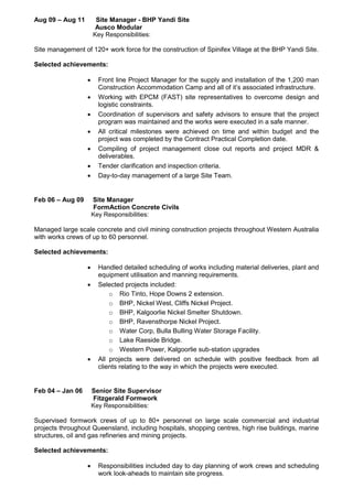 Aug 09 – Aug 11 Site Manager - BHP Yandi Site
Ausco Modular
Key Responsibilities:
Site management of 120+ work force for the construction of Spinifex Village at the BHP Yandi Site.
Selected achievements:
 Front line Project Manager for the supply and installation of the 1,200 man
Construction Accommodation Camp and all of it’s associated infrastructure.
 Working with EPCM (FAST) site representatives to overcome design and
logistic constraints.
 Coordination of supervisors and safety advisors to ensure that the project
program was maintained and the works were executed in a safe manner.
 All critical milestones were achieved on time and within budget and the
project was completed by the Contract Practical Completion date.
 Compiling of project management close out reports and project MDR &
deliverables.
 Tender clarification and inspection criteria.
 Day-to-day management of a large Site Team.
Feb 06 – Aug 09 Site Manager
FormAction Concrete Civils
Key Responsibilities:
Managed large scale concrete and civil mining construction projects throughout Western Australia
with works crews of up to 60 personnel.
Selected achievements:
 Handled detailed scheduling of works including material deliveries, plant and
equipment utilisation and manning requirements.
 Selected projects included:
o Rio Tinto, Hope Downs 2 extension.
o BHP, Nickel West, Cliffs Nickel Project.
o BHP, Kalgoorlie Nickel Smelter Shutdown.
o BHP, Ravensthorpe Nickel Project.
o Water Corp, Bulla Bulling Water Storage Facility.
o Lake Raeside Bridge.
o Western Power, Kalgoorlie sub-station upgrades
 All projects were delivered on schedule with positive feedback from all
clients relating to the way in which the projects were executed.
Feb 04 – Jan 06 Senior Site Supervisor
Fitzgerald Formwork
Key Responsibilities:
Supervised formwork crews of up to 80+ personnel on large scale commercial and industrial
projects throughout Queensland, including hospitals, shopping centres, high rise buildings, marine
structures, oil and gas refineries and mining projects.
Selected achievements:
 Responsibilities included day to day planning of work crews and scheduling
work look-aheads to maintain site progress.
 