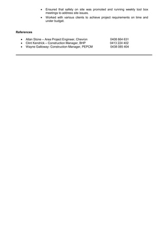  Ensured that safety on site was promoted and running weekly tool box
meetings to address site issues.
 Worked with various clients to achieve project requirements on time and
under budget.
References
 Allan Stone – Area Project Engineer, Chevron 0408 664 631
 Clint Kendrick – Construction Manager, BHP 0413 224 402
 Wayne Galloway- Construction Manager, PEPCM 0438 085 404
 