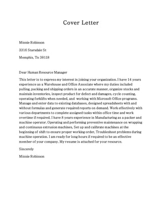 Cover Letter
Minnie Robinson
3316 Starsdale St
Memphis, Tn 38118
Dear Human Resource Manager
This letter is to express my interest in joining your organization. I have 14 years
experience as a Warehouse and Office Associate where my duties included
pulling, packing and shipping orders in an accurate manner, organize stocks and
maintain inventories, inspect product for defect and damages, cycle counting,
operating forklifts when needed, and working with Microsoft Office programs.
Manage and enter data to existing databases, designed spreadsheets with and
without formulas and generate required reports on demand. Work effectively with
various departments to complete assigned tasks within office time and work
overtime if required. I have 8 years experience in Manufacturing as a packer and
machine operator. Operating and performing preventive maintenance on wrapping
and continuous extrusion machines, Set up and calibrate machines at the
beginning of shift to ensure proper working order, Troubleshoot problems during
machine operation. I am ready for long hours if required to be an effective
member of your company. My resume is attached for your resource.
Sincerely
Minnie Robinson
 