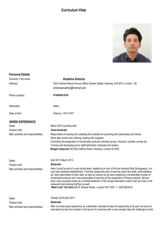 Personal Details
Surname, First name: Anzelmo Antonio
Address: Flat 5 Andrew Marvel House, Milton Garden Estate, Hackney, N16 8TU, London, UK
antonioanzelmo@hotmail.com
Phone (mobile): 07886861038
Nationality: Italian
Date of birth: Palermo, 16/11/1977
WORK EXPERIENCE
Dates March 2013-currently held
Position held Head bartender
Main activities and responsibilities Responsible of creating and updating the cocktails list according with seasonality and trends.
Stock take control and ordering, dealing with suppliers.
Controlling the preparation of homemade products including syrups, infusions, cordials, purees etc.
Training and developing junior staff bartenders, barbacks and waiters.
Beagle restaurant 397-400 Geffrye Street, Hackney, London E2 8HZ.
Dates April 2011-March 2013
Position held Bartender
Main activities and responsibilities Here I could be part of a very strong team, leaded by an icon of the bar industry( Nick Strangeway), in a
very high standard establishment. I had the opportunity also of learning many new skills, administrative,
as i was responsible of stock take, as well as culinary as we were preparing a considerable number of
homemade products and I was responsible of planning all the preparation of these products. Service
wise I was occupied mostly as a cocktail bartender in the lounge downstairs (mark’s bar) and also in the
restaurant and working the floor as well.
“Mark’s bar” Hix Soho 66-70, Brewer Street , London W1F 9UP. T.: 02072923518.
Dates October 2010-April 2011
Position held Bartender
Main activities and responsibilities After my three years experience as a bartender I decided to take the opportunity to be part not only of a
new team but also be involved in the launch of a new bar with a new concept, take the challenge to build
Curriculum Vitae
 