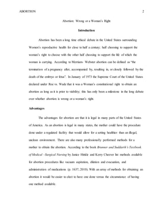 ABORTION 2
Abortion: Wrong or a Woman’s Right
Introduction
Abortion has been a long time ethical debate in the United States surrounding
Women’s reproductive health for close to half a century; half choosing to support the
woman’s right to choose with the other half choosing to support the life of which the
woman is carrying. According to Merriam- Webster abortion can be defined as “the
termination of a pregnancy after, accompanied by, resulting in, or closely followed by the
death of the embryo or fetus”. In January of 1973 the Supreme Court of the United States
declared under Roe vs. Wade that it was a Woman’s constitutional right to obtain an
abortion as long as it is prior to viability; this has only been a milestone in the long debate
over whether abortion is wrong or a woman’s right.
Advantages
The advantages for abortion are that it is legal in many parts of the United States
of America. As an abortion is legal in many states, the mother could have the procedure
done under a regulated facility that would allow for a setting healthier than an illegal,
unclean environment. There are also many professionally performed methods for a
mother to obtain the abortion. According to the book Brunner and Suddarth’s Textbook
of Medical –Surgical Nursing by Janice Hinkle and Kerry Cheever list methods available
for abortion procedures like vacuum aspiration, dilation and evacuation, and
administration of medications (p. 1637, 2010). With an array of methods for obtaining an
abortion it would be easier to elect to have one done versus the circumstance of having
one method available.
 