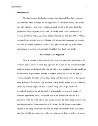 ABORTION 3
Disadvantages
The disadvantages for abortion are that a baby that could have had a productive
and influential future no longer has that opportunity as it has been aborted. The mother
may also experience some regret or other emotional turmoil in the future should her
perspective change regarding her abortion. According to the book Fundamentals of
Nursing by Patricia Potter, Anne Perry, Patricia Stockert, and Amy Hall (2013) “When a
woman chooses abortion as a way of dealing with an unwanted pregnancy, the woman
and often her partner experience a sense of loss, grief, and/or guilt” (p. 678). Another
disadvantage to abortion is the potential to backlash from family and friends.
Presentation of the Argument
There is two side to this debate the first being those that are for promotion of the
woman’s right to choose in which they argue that the women has the constitutional right
to choose to have an abortion legally, that the right to have an elected abortion should not
be determined by government agencies or religious authorities, and that the right of
women outweighs that of the unborn fetus. Along with these main points to the argument
many in favor of the woman’s right to choose believe that by limiting access to abortions
or making abortions illegal will lead to women being forced to get unsafe and
unregulated abortions that will inevitably lead to a decline in the overall quality of
women’s reproductive health. The second side of this debate is the side that is in
promotion of the life of the unborn fetus and the potential life that is being created. Those
that deem themselves in the promotion of life believe that life begins at conception,
abortion is the killing of innocent life since life begins at conception in the view of this
side, that it is inflicting unnecessary suffering on the unborn fetus, as well as it is wrong
 