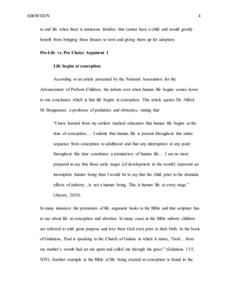 ABORTION 4
to end life when there is numerous families that cannot have a child and would greatly
benefit from bringing these fetuses to term and giving them up for adoption.
Pro-Life vs. Pro Choice Argument 1
Life begins at conception.
According to an article presented by the National Association for the
Advancement of Preborn Children, the debate over when human life begins comes down
to one conclusion which is that life begins at conception. This article quotes Dr. Alfred
M. Bongioanni, a professor of pediatrics and obstetrics, stating that
“I have learned from my earliest medical education that human life begins at the
time of conception…. I submit that human life is present throughout this entire
sequence from conception to adulthood and that any interruption at any point
throughout this time constitutes a termination of human life… I am no more
prepared to say that these early stages [of development in the womb] represent an
incomplete human being than I would be to say that the child prior to the dramatic
effects of puberty…is not a human being. This is human life at every stage.”
(Alcorn, 2010).
In many instances the promotion of life argument looks to the Bible and that scripture has
to say about life at conception and abortion. In many cases in the Bible unborn children
are refereed to with great purpose and love from God even prior to their birth. In the book
of Galatians, Paul is speaking to the Church of Galatia in which it states, “God… from
my mother’s womb had set me apart and called me through his grace” (Galatians 1:15,
NIV). Another example in the Bible of life being created at conception is found in the
 