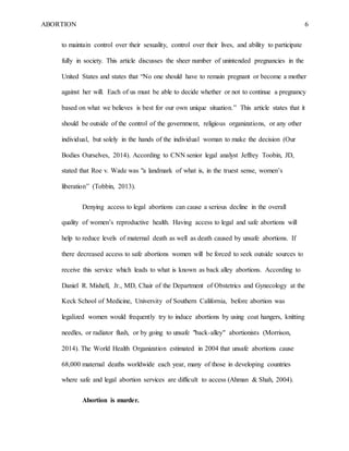 ABORTION 6
to maintain control over their sexuality, control over their lives, and ability to participate
fully in society. This article discusses the sheer number of unintended pregnancies in the
United States and states that “No one should have to remain pregnant or become a mother
against her will. Each of us must be able to decide whether or not to continue a pregnancy
based on what we believes is best for our own unique situation.” This article states that it
should be outside of the control of the government, religious organizations, or any other
individual, but solely in the hands of the individual woman to make the decision (Our
Bodies Ourselves, 2014). According to CNN senior legal analyst Jeffrey Toobin, JD,
stated that Roe v. Wade was "a landmark of what is, in the truest sense, women’s
liberation” (Tobbin, 2013).
Denying access to legal abortions can cause a serious decline in the overall
quality of women’s reproductive health. Having access to legal and safe abortions will
help to reduce levels of maternal death as well as death caused by unsafe abortions. If
there decreased access to safe abortions women will be forced to seek outside sources to
receive this service which leads to what is known as back alley abortions. According to
Daniel R. Mishell, Jr., MD, Chair of the Department of Obstetrics and Gynecology at the
Keck School of Medicine, University of Southern California, before abortion was
legalized women would frequently try to induce abortions by using coat hangers, knitting
needles, or radiator flush, or by going to unsafe "back-alley" abortionists (Morrison,
2014). The World Health Organization estimated in 2004 that unsafe abortions cause
68,000 maternal deaths worldwide each year, many of those in developing countries
where safe and legal abortion services are difficult to access (Ahman & Shah, 2004).
Abortion is murder.
 