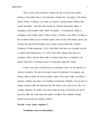 ABORTION 7
Those in favor of the promotion of human life have a strong stance against
abortion as they believe that it is the destruction of human life. According to “the federal
Unborn Victims of Violence Act, which was enacted ‘to protect unborn children from
assault and murder,’ states that under federal law, anybody intentionally killing or
attempting to kill an unborn child should ‘be punished... for intentionally killing or
attempting to kill a human being” (Unborn Victims of Violence Act, 2004). According to
this act unborn babies are seen as Homo sapiens which are part of the human species, and
38 states have passed fetal homicide laws in order to protect human life (National
Conference of State Legislatures, 2013). In the Bible God calls us not to murder and that
we shall not kill (Deuteronomy 5:17, NIV). If the belief amongst those that are in
promotion of life is that the unborn child is a human being than it is considered a sin
against God to have an abortion because it is destroying human life; murder.
In these cases many of people that are in promotion of life view the alternative to
abortion is adoption. This gives the woman in need of an alternative to pregnancy and
having a child an option that does not include murder of the unborn child. According to
numerous adoption sites there is over hundreds of thousands of families each year that are
looking to adopt a child and bring them into their family to love and care for. This is an
excellent alternative for mothers who wish to bring the baby to term but do not wish to
parent the child, this would reduce the number of children that terminated through
abortion and elevating the standing of fetuses.
Pro-Life vs. Pro- Choice Argument 3
Termination based on abnormalities.
 