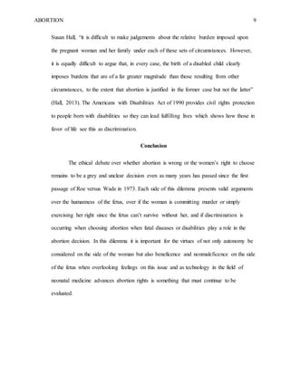 ABORTION 9
Susan Hall, “it is difficult to make judgements about the relative burden imposed upon
the pregnant woman and her family under each of these sets of circumstances. However,
it is equally difficult to argue that, in every case, the birth of a disabled child clearly
imposes burdens that are of a far greater magnitude than those resulting from other
circumstances, to the extent that abortion is justified in the former case but not the latter”
(Hall, 2013). The Americans with Disabilities Act of 1990 provides civil rights protection
to people born with disabilities so they can lead fulfilling lives which shows how those in
favor of life see this as discrimination.
Conclusion
The ethical debate over whether abortion is wrong or the women’s right to choose
remains to be a grey and unclear decision even as many years has passed since the first
passage of Roe versus Wade in 1973. Each side of this dilemma presents valid arguments
over the humanness of the fetus, over if the woman is committing murder or simply
exercising her right since the fetus can’t survive without her, and if discrimination is
occurring when choosing abortion when fatal diseases or disabilities play a role in the
abortion decision. In this dilemma it is important for the virtues of not only autonomy be
considered on the side of the woman but also beneficence and nonmaleficence on the side
of the fetus when overlooking feelings on this issue and as technology in the field of
neonatal medicine advances abortion rights is something that must continue to be
evaluated.
 