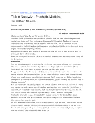 You are here: Home / ARTICLES / Health and Medicine / Tibb-e-Nabawiy– Prophetic Medicine
Tibb-e-Nabawiy – Prophetic Medicine
This post has 1,168 views.
November 9, 2009
medical cures prescribed by Nabi Muhammad (Salallaahu Alayhi Wasallam)
by Mawlana Ebrahim Adam, Cape
Allaahumma Yassir Walaa Tua-ssir Wa-tammim Bil-Khayr
This kitaab (book) is a collection of Hadith of Nabi (salallahu alayhi wasallam.) wherein he prescribed
medical cures for the body from the Qur’an and through Wahi (Revelation). This book is known as
Thibinabiwi (cures prescribed by the Nabi (salallahu alayhi wasallam.), and is a collection of cures
recommended by the Nabi (salallahu alayhi wasallam.) to the Sahabas (R.A.) for various illnesses. It is, the
original version and is completely authentic.
All praise is due to ALLAH who provides us with food and drink and cures us when we fall ill. When He
causes us to die He will resurrect us.
Peace and blessings on the Chosen One. Nabi Muhammad (salallahu alayhi wasallam.) and His Family and
His Companions.
Introduction
Man was created by ALLAH in order to worship Him for this, man requires a healthy body, so we must
take care of our health. Good health is dependent on two things: (a) Du’aah; (b) medicines (dawa).
These require that certain habits or activities are either practised or left alone.
Many people believe that illnesses can only be cured by the use of medicines. To those who think in this
way we would ask the following questions: “Do you believe that words have no effect on a person? If so,
why do some people become angry if someone swears at them? Conversely, why do they feel pleasure
when praised by someone else? If you accept both these things, you are admitting that words do have an
influence on people.”
Man has been created with a body and soul and our Nabi (salallahu alayhi wasallam.) was sent as a mercy
unto mankind. As ALLAH taught our Nabi (salallahu alayhi wasallam.) cure for the Ruh (soul) of man so
also did ALLAH reveal to the Nabi (salallahu alayhi wasallam.) the treatment of the body, when it is sick.
Thus ensuring that our Nabi (salallahu alayhi wasallam.) is a mercy unto man in every field.
This book is remarkable because it reveals that the cures prescribed by the Nabi (salallahu alayhi
wasallam.) contain the basic secret of medical science, that is they are both remedial and preventative
(also prevents from becoming sick).
We must remember also that these cures of the Nabi (salallahu alayhi wasallam.) are associated with the
Wahi (Revelation), thus they are from ALLAH, whereas modern medicines are based on trial and error.
Therefore, the stronger our Yaqeen and Imaan (faith), the sooner we can be cured by these prescriptions.
If we are to use our sense of reasoning then we will fail.
 