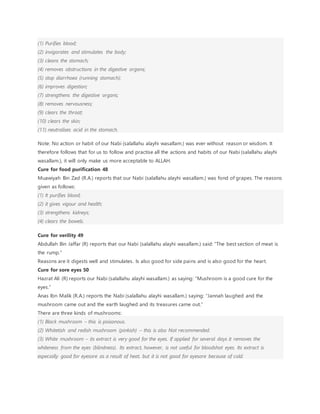 (1) Purifies blood;
(2) invigorates and stimulates the body;
(3) cleans the stomach;
(4) removes obstructions in the digestive organs;
(5) stop diarrhoea (running stomach);
(6) improves digestion;
(7) strengthens the digestive organs;
(8) removes nervousness;
(9) clears the throat;
(10) clears the skin;
(11) neutralises acid in the stomach.
Note: No action or habit of our Nabi (salallahu alayhi wasallam.) was ever without reason or wisdom. It
therefore follows that for us to follow and practise all the actions and habits of our Nabi (salallahu alayhi
wasallam.), it will only make us more acceptable to ALLAH.
Cure for food purification 48
Muawiyah Bin Zad (R.A.) reports that our Nabi (salallahu alayhi wasallam.) was fond of grapes. The reasons
given as follows:
(1) It purifies blood;
(2) it gives vigour and health;
(3) strengthens kidneys;
(4) clears the bowels.
Cure for verility 49
Abdullah Bin Jaffar (R) reports that our Nabi (salallahu alayhi wasallam.) said: “The best section of meat is
the rump.”
Reasons are it digests well and stimulates. Is also good for side pains and is also good for the heart.
Cure for sore eyes 50
Hazrat Ali (R) reports our Nabi (salallahu alayhi wasallam.) as saying: “Mushroom is a good cure for the
eyes.”
Anas Ibn Malik (R.A.) reports the Nabi (salallahu alayhi wasallam.) saying: “Jannah laughed and the
mushroom came out and the earth laughed and its treasures came out.”
There are three kinds of mushrooms:
(1) Black mushroom – this is poisonous.
(2) Whitetish and redish mushroom (pinkish) – this is also Not recommended.
(3) White mushroom – its extract is very good for the eyes. If applied for several days it removes the
whiteness from the eyes (blindness). Its extract, however, is not useful for bloodshot eyes. Its extract is
especially good for eyesore as a result of heat, but it is not good for eyesore because of cold.
 