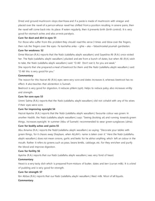 Dried and ground mushroom stops diarrhoea and if a paste is made of mushroom with vinegar and
placed over the navel of a person whose navel has shifted from a position resulting in severe pains, then
the navel will come back into its place. If eaten regularly, then it prevents birth (birth control). It is very
good for stomach aches and also arrests paralysis.
Cure for dust and dirt in eyes 51
For those who suffer from this problem they should read this verse 3 times and blow over the fingers,
then rub the fingers over the eyes- Fa kashafna anka – ghie – aka – fabashroekal youmah gardiedan.
Cure for weakness 52
Omie Marzan (R.A.) reports that the Nabi (salallahu alayhi wasallam.) and Sayedina Ali (R.A.) once visited
her. The Nabi (salallahu alayhi wasallam.) plucked and ate from a bunch of dates, but when Ali (R.A.) wish
to take, the Nabi (salallahu alayhi wasallam.) said: “O Ali! Don’t eat it, for you are weak.”
She reports that she prepared a meal of beetroot for them and the Nabi (salallahu alayhi wasallam.) said:
“O Ali! this is very good for you.”
Commentary
The reason for this Hazrat Ali (R.A.) eyes were very sore and dates increases it, whereas beetroot has no
effect. It also teaches that abstention is Sunnah.
Beetroot is very good for digestion, it reduces phlem (spit). Helps to reduce palsy, also increases virility
and strength.
Cure for sore eyes 53
Ummi Salma (R.A.) reports that the Nabi (salallahu alayhi wasallam.) did not cohabit with any of his wives
if their eyes were sore.
Cure for improving eyesight 54
Hazrat Ayesha (R.A.) reports that the Nabi (salallahu alayhi wasallam.) favourite colour was green. In
another Hadith, the Nabi (salallahu alayhi wasallam.) says: “Seeing (looking at) and running towards green
things, increases eyesight. In summer (itibu of Sunnah) recommended to wear green sunglasses (ulma).
Cure for bodily aches and pains 55
Abu Amama (R.A.) reports the Nabl (salallahu alayhi wasallam.) as saying: “Decorate your tables with
green things, for it chases away Shaytaan, when ALLAH’s name is taken over it.” Here the Nabi (salallahu
alayhi wasallam.) does not mean onions, garlic and leeks for he abhor anything which left an odour in the
mouth. Rather it refers to greens such as peas, beans lentils, cabbage, etc. For they enrichen and purify
the blood and improve digestion.
Cure for ferility 56
Ayesha (R.A.) reports that our Nabi (salallahu alayhi wasallam.) was very fond of heast.
Commentary
Heast is a very tasty dish which is prepared from mixture of butter, dates and kerr (curran milk). It is a kind
of pudding and is very good for strength.
Cure for strength 57
Ibn Abbas (R.A.) reports that our Nabi (salallahu alayhi wasallam.) liked milk. Most of all liquids.
Commentary
 
