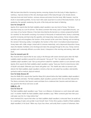 Milk has been described for increasing stamina, removing dryness from the body. It helps digestion, is
nutritious, improves texture of the skin, discharges waste of the body through urine (breaks down),
improves brain and mind function, removes stresses and strains from the body. Milk, however, must be
drunk in reasonable quantities, for too much milk could cause harm to some of the body function. Such as
weakening the eyesight, weakening the joints of the body and also leads to fattening.
Cure for strength 58
Ayesha (R.A.) reports that the Nabi (salallahu alayhi wasallam.) was very fond of honey. The Quran
describes honey as a cure for all men. The Ulema comment that honey used in respectable amounts, can
cure many of our human illnesses. It has been described by the learned as a mixture prepared by ALLAH.
For mankind, for the benefit consisting of an extract of thousands of medicinal herbs. Honey is extremely
good for increasing and improving the appetite, and invigorating manly potency. Honey reduces phlem
and saliva (spit) and strengthens the function of the stomach at the same time. Cleaning and normalising
the stomach. Removing acidity, it strengthens the function of the mind. It normalises body temperature.
Honey taken with a little vinegar (mixed with it) removes melancholy, and a depressed disposition. Honey
clears the bladder, facilitates urine discharge and clears the passage through to the anus. Honey restricts
paralysis and is extremely efficient as an elixir (tonic). A teaspoon in the morning and evening, taken with
doah.
Cure for stomach pain 59
Abu Hurairah (R.A.) reports that he was crying in the Mosque with severe stomach pains when the Nabi
(salallahu alayhi wasallam.) passed him and enquired: “Are you ill.” “Yes”, he replied and the Nabi
(salallahu alayhi wasallam.) said: “Get up and perform salaah for repetitive salaah is a cure (stomach ache).
Ayesha (R.A.) reports the Nabi (salallahu alayhi wasallam.) saying: “Save your food to remembrance (zikr)
of ALLAH and salaah. Otherwise your hearts will gather rust.” This Hadith also refers to stomach ache
wherein the Nabi (salallahu alayhi wasallam.) remind us that zikr and salaah has countless side benefits,
spiritual as well as medical, physical material.
Cure for body diseases 60
Anas Ibn Malik (R.A.) reports that Saad Ibn Maaz (R.A.) placed before the Nabi (salallahu alayhi wasallam.)
Sesamie seeds and dates. The Nabi (salallahu alayhi wasallam.) partook of this fare and then blessed him.
The Ulema comments that Sesamic seeds and dates form a balanced diet. Sesamie seed and dates are
very good for the throat and voice as well.
CURE 61 – 75
Cure for fever 61
The Nabi (salallahu alayhi wasallam.) says: “Fever is an influence of Jahannam so cool it down with water
(ice)”. In another Hadith the Nabi (salallahu alayhi wasallam.) says: “When someone gets fever then pour
cold water over him for 3 days before Fajr”.
Imam Hambal (R.A.) reports that when our Nabi (salallahu alayhi wasallam.) contracted fever, he would ask
for a waterbag of water and sprinkle it over himself. Imam Tirmizi (R.A.) quotes a Hadith of Nabi (salallahu
alayhi wasallam.) in his book: “When any of you has a fever, and surely fever is a piece of Jahannam, then
 