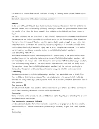 it is necessary to cool the fever off with cold water by sitting in a flowing stream (shower) before sunrise
and say:
“Bismillaah, Allaahumma ashfiy abdaka wasadaqa rasooluka.”
Meaning
(In the name of ALLAH. O ALLAH! Cure thy slave and your messenger has spoken the truth) and dive into
the water 3 times, for 3 successive days (each day). Then if you are well, it is good, otherwise continue with
this cure for 5, 7 or 9 days. But do not exceed 9 days, for by the order of ALLAH you should recover by
then.”
The Ulema comments that this prescription of Nabi (salallahu alayhi wasallam.) should be understood with
the Arab people and climatic conditions of the region in which they live. Normally such fever arises from
the intense heat of the desert. Thus they are of the opinion that it would not apply to fever arising from
cold or from a virus or infection. Yet where one persists in using this cure as a remedy convinced in the
truth of Nabi (salallahu alayhi wasallam.) saying, then he would surely recover. For as the Quran is of no
use to the person who doubts, so also the sayings of our Nabi (salallahu alayhi wasallam.).
Cure for running stomach 62
Both Bukhari and Muslim reports the following Hadith of a person coming to the Nabi (salallahu alayhi
wasallam.) reporting that his brother had a running stomach. The Nabi (salallahu alayhi wasallam.) told
him: “Go and give him honey.” After a while he returned and reported: “O Nabi (salallahu alayhi wasallam.)
it has increased (running stomach).” The Nabi (salallahu alayhi wasallam.) said: “Give him honey again.”
This transpired 3 times. Then the Nabi (salallahu alayhi wasallam.) tells the truth and your brother’s
stomach lies.” This person went back and gave him some honey and at last his brother recovered.
Commentary
Ulemas comments that to the Nabi (salallahu alayhi wasallam.) was revealed this cure by ALLAH. Thus
there could be no doubt to its correctness. There was an obstruction in his stomach which had to be
removed and honey did this by a gradual process. Honey acts as a laxative, therefore, it should be taken in
small quantities.
Cure for energy 63
Ibn Abbas reports that the Nabi (salallahu alayhi wasallam.) said: goes “Cheese is a sickness and nuts are
also sickness. But both goes into the stomach then it becomes clean.”
Commentary
Ulema comments neither cheese and nuts should be taken alone. They should be taken together or some
item of food which will balance it.
Cure for strength, energy and vitality 64
Abu Sa-eed reports that the Roman Emperor sent a present of a jar of ginger jam to the Nabi (salallahu
alayhi wasallam.). As a Present from the Nabi (salallahu alayhi wasallam.), he gave each Sahabi (R) a little
bit.
Commentary
 