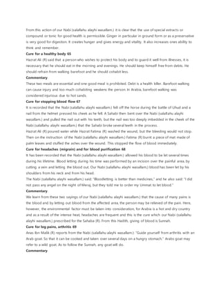 From this action of our Nabi (salallahu alayhi wasallam.) it is clear that the use of special extracts or
compound or tonic for good health is permissible. Ginger in particular in ground form or as a preservative
is very good for digestion. It creates hunger and gives energy and vitality. It also increases ones ability to
think and remember.
Cure for a healthy body 65
Hazrat Ali (R) said that a person who wishes to protect his body and to guard it well from illnesses, it is
necessary that he should eat in the morning and evenings. He should keep himself free from debts. He
should refrain from walking barefoot and he should cohabit less.
Commentary
These two meals are essential and one good meal is prohibited. Debt is a health killer. Barefoot walking
can cause injury and too much cohabiting weakens the person. In Arabia, barefoot walking was
considered injurious due to hot sands.
Cure for stopping blood flow 67
It is recorded that the Nabi (salallahu alayhi wasallam.) fell off the horse during the battle of Uhud and a
nail from the helmet pressed his cheek as he fell. A Sahabi then bent over the Nabi (salallahu alayhi
wasallam.) and pulled the nail out with his teeth, but the nail was too deeply imbedded in the cheek of the
Nabi (salallahu alayhi wasallam.) that the Sahabi broke several teeth in the process.
Hazrat Ali (R) poured water while Hazrat Fatima (R) washed the wound, but the bleeding would not stop.
Then on the instruction of the Nabi (salallahu alayhi wasallam.) Fatima (R) burnt a piece of mat made of
palm leaves and stuffed the ashes over the wound. This stopped the flow of blood immediately.
Cure for headaches (migrain) and for blood purification 68
It has been recorded that the Nabi (salallahu alayhi wasallam.) allowed his blood to be let several times
during his lifetime. Blood letting during his time was performed by an incision over the painful area, by
cutting a vein and letting the blood out. Our Nabi (salallahu alayhi wasallam,) blood has been let by his
shoulders from his neck and from his head.
The Nabi (salallahu alayhi wasallam.) said: “Bloodletting is better than medicines,” and he also said: “I did
not pass any angel on the night of Meraj, but they told me to order my Ummat to let blood.”
Commentary
We learn from these two sayings of our Nabi (salallahu alayhi wasallam.) that the cause of many pains is
the blood and by letting out blood from the affected area, the person may be relieved of the pain. Here,
however, the environmental factor must be taken into consideration, for Arabia is a hot and dry country
and as a result of the intense heat, headaches are frequent and this is the cure which our Nabi (salallahu
alayhi wasallam.) prescribed for the Sahaba (R). From this Hadith, giving of blood is Sunnah.
Cure for leg pains, arthritis 69
Anas Ibn Malik (R) reports from the Nabi (salallahu alayhi wasallam.): “Guide yourself from arthritis with an
Arab goat. So that it can be cooked and taken over several days on a hungry stomach.” Arabs goat may
refer to a wild goat. As to follow the Sunnah, any goat will do.
Commentary
 
