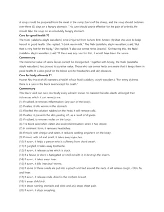 A soup should be prepared from the meat of the rump (back) of the sheep, and the soup should be taken
over three (3) days on a hungry stomach. This cure should prove effective for the pain of arthritis. He
should take the soup on an absolutely hungry stomach.
Cure for good health 70
The Nabi (salallahu alayhi wasallam.) once enquired from Asham Binti Ameez (R) what she used to keep
herself in good health. She replied: “I drink warm milk.” The Nabi (salallahu alayhi wasallam.) said: “But
that is very hot for the body.” She replied: “I also use senna herbs (leaves).” On hearing this, the Nabi
(salallahu alayhi wasallam.) said: “If there was any cure for that, it would have been the senna.
Commentary
The medicinal value of senna leaves cannot be disregarded. Together with honey, the Nabi (salallahu
alayhi wasallam.) has praised its curative value. Those who use senna herbs are aware that it keeps them in
peak health. It is also good for the blood and for headaches and skin diseases.
Cure for body ailments 71
Hazrat Abu Hurairah (R) narrates a Hadith of our Nabi (salallahu alayhi wasallam.): “For every sickness
there is a cure in the black seed except for death.”
Commentary
This black seed can cure practically every ailment known to mankind besides death. Amongst their
sicknesses which it can remedy are:
(1) If rubbed, it removes inflammation (any part of the body).
(2) If eaten, it kills worms in the stomach.
(3) If boiled, the solution rubbed on the head, it will remove cold.
(4) If eaten, it prevents the skin peeling off, as a result of dryness.
(5) If rubbed, it removes moles on the body.
(6) The black seed when eaten also assist menstruation when it has closed.
(7) In ointment form, it removes headaches.
(8) If mixed with vinegar and eaten, it reduces swelling anywhere on the body.
(9) If mixed with oil and smelt, it takes away eyeaches.
(10) If eaten, it helps a person who is suffering from short breath.
(11) If gargled, it takes away toothache.
(12) If eaten, it releases urine which is stuck.
(13) If a house or store is fumigated or smoked with it, it destroys the insects.
(14) If eaten, it takes away fever.
(15) If eaten, it kills intestinal worms.
(16) If some of these seeds are put into a pouch and tied around the neck, it will relieve cough, colds, flu
and fever.
(17) If eaten, it releases milk, dried in the mothers breast.
(18) It eases childbirth.
(19) It stops running stomach and wind and also stops chest pain.
(20) If eaten, it stops coughing.
 