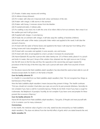 (21) If eaten, it takes away nausea and vomiting.
(22) It relieves dropsy (disease).
(23) If it is taken with olive oil, it improves both colour and texture of the skin.
(24) If taken with vinegar, it kills worms in the stomach.
(25) If taken with honey, it removes stones from the bladder.
(26) If roasted and eaten, it relieves piles.
(27) If a swelling is very hard, mix it with the urine of an infant child to form an ointment, then smear it on
the swollen part and it will go down.
(28) If applied with vinegar, it cures leprosy.
(29) If made into an ointment with vinegar, it will take away the swelling of testicles (children).
(30) If mixed with water of the melon (colocynth) bitter melon and applied to the navel, it will clear the
stomach of worms.
(31) If mixed with the water of henna leaves and applied to the head, it will stop hair from falling off or
turning brown and it also strengthens the hair.
(32) If mixed with rose water and applied, it cures wounds, cuts and bruises.
(33) If mixed with olive oil and applied to a man’s private, it increases his sexual power.
(34) Hazrat Qatadah (R) says that a person who takes twenty-one (21) of these seeds, places it in a pouch
and boils it in water, then put 2 drops of the solution thus obtained into the right nose an one (1) drop
into the left nose on the first day and thus the opposite on the second day and again repeats the
procedure of the first day of the third day, then such a person will never suffer from any kind of brain
disease.
For the above reasons the Nabi (salallahu alayhi wasallam.) has described this seed as been able to cure all
diseases except death, for death is in the hands of ALLAH.
Cure for bodily ailments 72
In a Hadith it is recorded from our Nabi (salallahu alayhi wasallam.) that: “Do not recognise four things as
bad because of four things.”
Here the Nabi (salallahu alayhi wasallam.) means because they prevent 4 things. The Hadith continues:
“First you should not consider it bad when your eyes are sore for its pain prevents blindness. Secondly do
not complain if you have a cold for it prevents leprosy. Thirdly do not think it bad if you have a cough for
it eliminates the likelyhood of paralysis. Fourthly do not complain if you have sores and pimples for these
prevent the occurance of leprosy.”
Cure for bodily ailments 73
Hazrat Ali (R) reports from Nabi (salallahu alayhi wasallam.): “Eat garlic, O People! and treat yourself with
it, for it contains cure for many sicknesses.”
Commentary
In this Hadith, the medicine value of garlic is not only, stated but also stressed by our Nabi (salallahu
alayhi wasallam.). This does not detract from the harmful effect of garlic which are stated towards the end.
Garlic remedies 74
 