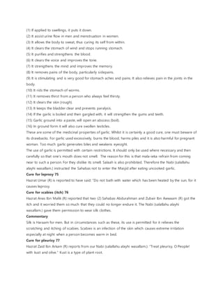 (1) If applied to swellings, it puts it down.
(2) It assist urine flow in men and menstruation in women.
(3) It allows the body to sweat, thus curing its self from within.
(4) It clears the stomach of wind and stops running stomach.
(5) It purifies and strengthens the blood.
(6) It clears the voice and improves the tone.
(7) It strengthens the mind and improves the memory.
(8) It removes pains of the body, particularly sidepains.
(9) It is stimulating and is very good for stomach aches and pains. It also relieves pain in the joints in the
body.
(10) It rids the stomach of worms.
(11) It removes thirst from a person who always feel thirsty.
(12) It clears the skin (rough).
(13) It keeps the bladder clear and prevents paralysis.
(14) If the garlic is boiled and then gargled with, it will strengthen the gums and teeth.
(15) Garlic ground into a paste, will open an abscess (boil).
(16) In ground form it will also cure swollen testicles.
These are some of the medicinal properties of garlic. Whilst it is certainly a good cure, one must beware of
its drawbacks. For garlic used excessively, burns the blood, harms piles and it is also harmful for pregnant
woman. Too much garlic generates biles and weakens eyesight.
The use of garlic is permitted with certain restrictions. It should only be used where necessary and then
carefully so that one’s mouth does not smell. The reason for this is that mala-ieka refrain from coming
near to such a person. For they dislike its smell. Salaah is also prohibited. Therefore the Nabi (salallahu
alayhi wasallam.) instructed the Sahabas not to enter the Masjid after eating uncooked garlic.
Cure for leprosy 75
Hazrat Umar (R) is reported to have said: “Do not bath with water which has been heated by the sun, for it
causes leprosy.
Cure for scabies (itch) 76
Hazrat Anas Ibn Malik (R) reported that two (2) Sahabas Abdurahman and Zubair Ibn Awwaam (R) got the
itch and it worried them so much that they could no longer endure it. The Nabi (salallahu alayhi
wasallam.) gave them permission to wear silk clothes.
Commentary
Silk is Haraam for men. But in circumstances such as these, its use is permitted for it relieves the
scratching and itching of scabies. Scabies is an infection of the skin which causes extreme irritation
especially at night when a person becomes warm in bed.
Cure for pleurisy 77
Hazrat Zaid Ibn Arkam (R) reports from our Nabi (salallahu alayhi wasallam.): “Treat pleurisy, O People!
with kust and olive.” Kust is a type of plant root.
 